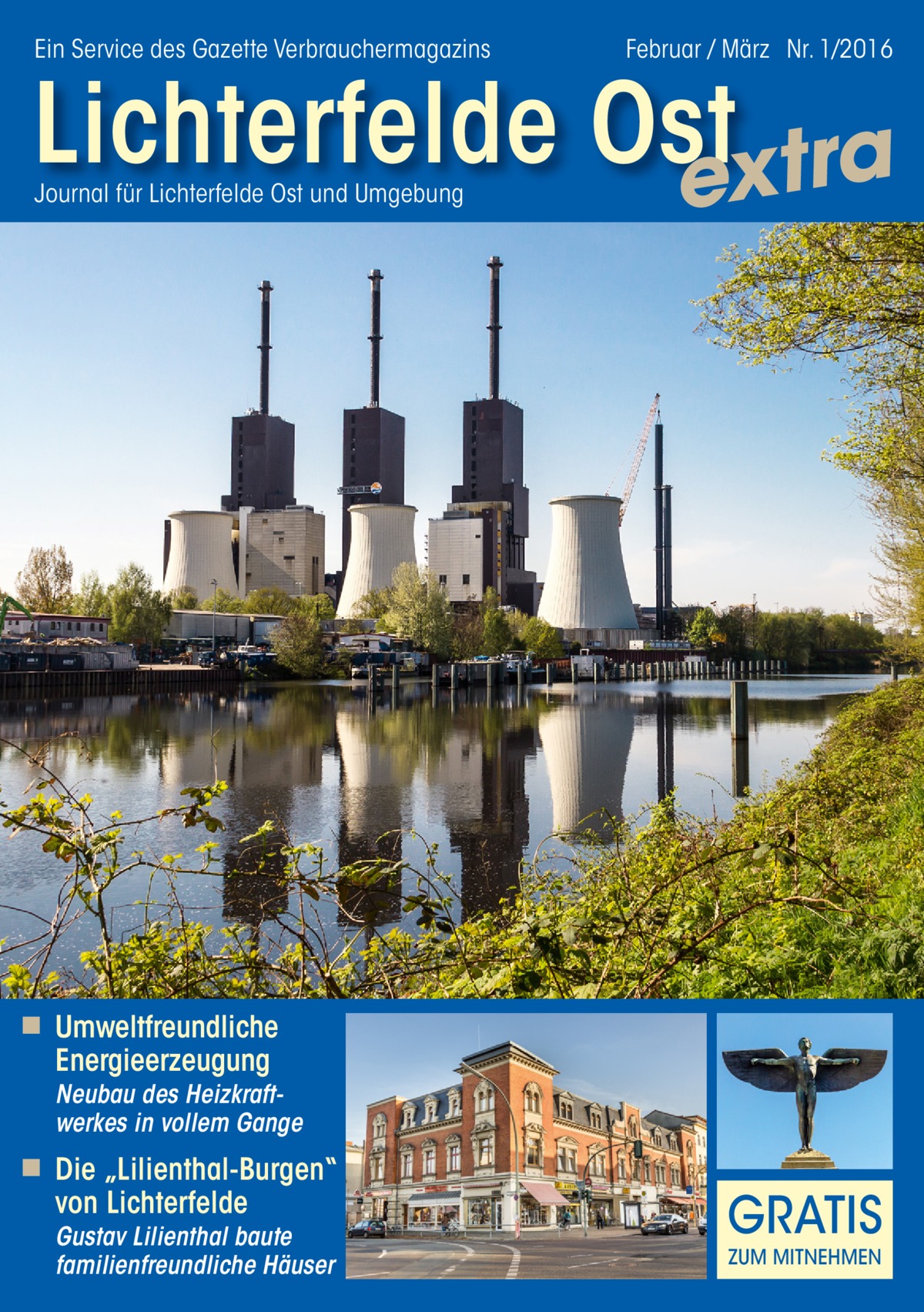 Ein Service des Gazette Verbrauchermagazins  Februar / März Nr. 1/2016  Lichterfelde Ost extra Journal für Lichterfelde Ost und Umgebung  ◾ Umweltfreundliche  Energieerzeugung  Neubau des Heizkraftwerkes in vollem Gange  ◾ Die „Lilienthal-Burgen“  von Lichterfelde  Gustav Lilienthal baute familienfreundliche Häuser  GRATIS ZUM MITNEHMEN