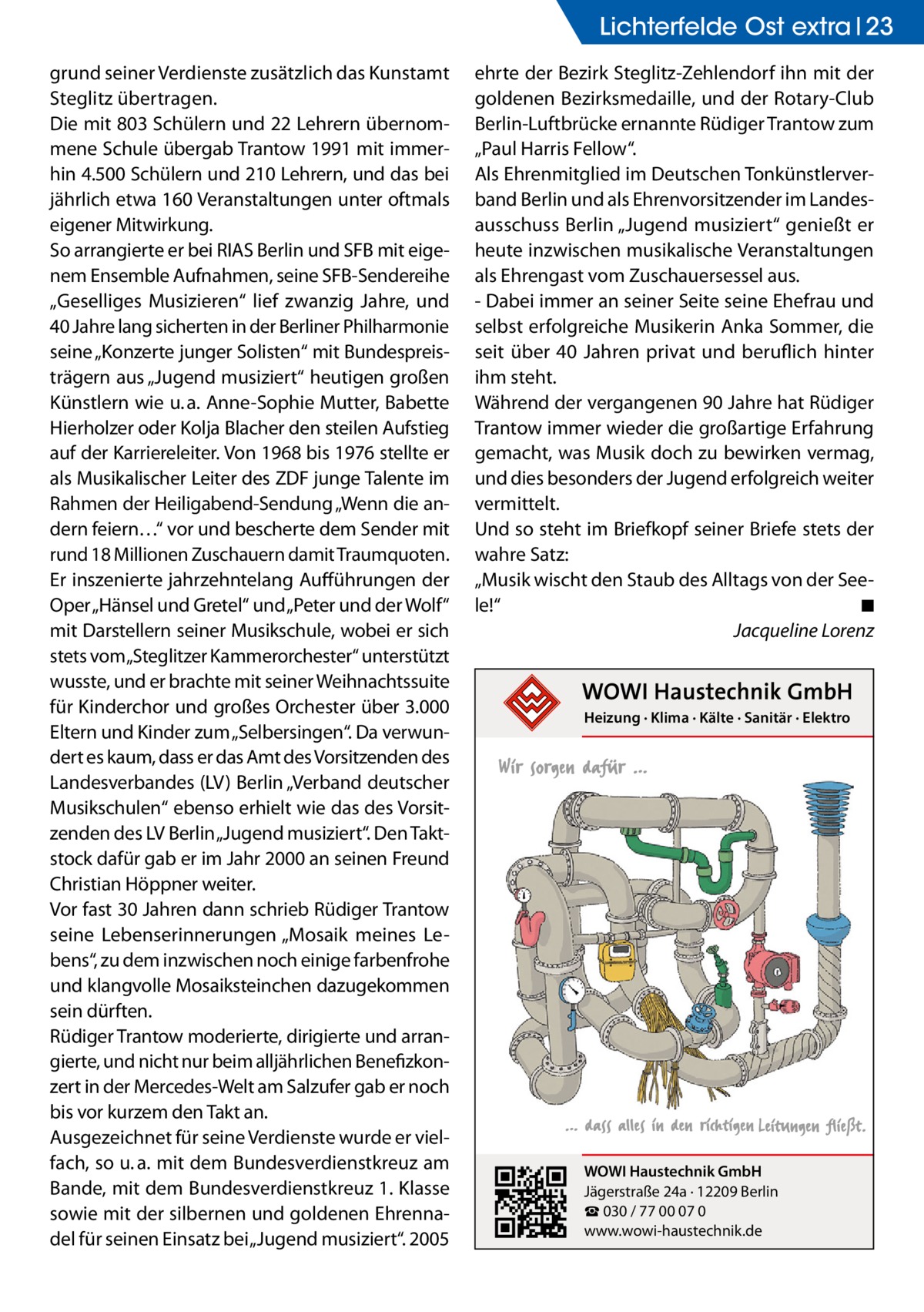 Lichterfelde Ost extra 23 grund seiner Verdienste zusätzlich das Kunstamt Steglitz übertragen. Die mit 803 Schülern und 22 Lehrern übernommene Schule übergab Trantow 1991 mit immerhin 4.500 Schülern und 210 Lehrern, und das bei jährlich etwa 160 Veranstaltungen unter oftmals eigener Mitwirkung. So arrangierte er bei RIAS Berlin und SFB mit eigenem Ensemble Aufnahmen, seine SFB-Sendereihe „Geselliges Musizieren“ lief zwanzig Jahre, und 40 Jahre lang sicherten in der Berliner Philharmonie seine „Konzerte junger Solisten“ mit Bundespreisträgern aus „Jugend musiziert“ heutigen großen Künstlern wie u. a. Anne-Sophie Mutter, Babette Hierholzer oder Kolja Blacher den steilen Aufstieg auf der Karriereleiter. Von 1968 bis 1976 stellte er als Musikalischer Leiter des ZDF junge Talente im Rahmen der Heiligabend-Sendung „Wenn die andern feiern…“ vor und bescherte dem Sender mit rund 18 Millionen Zuschauern damit Traumquoten. Er inszenierte jahrzehntelang Aufführungen der Oper „Hänsel und Gretel“ und „Peter und der Wolf“ mit Darstellern seiner Musikschule, wobei er sich stets vom„Steglitzer Kammerorchester“ unterstützt wusste, und er brachte mit seiner Weihnachtssuite für Kinderchor und großes Orchester über 3.000 Eltern und Kinder zum „Selbersingen“. Da verwundert es kaum, dass er das Amt des Vorsitzenden des Landesverbandes (LV) Berlin „Verband deutscher Musikschulen“ ebenso erhielt wie das des Vorsitzenden des LV Berlin „Jugend musiziert“. Den Taktstock dafür gab er im Jahr 2000 an seinen Freund Christian Höppner weiter. Vor fast 30 Jahren dann schrieb Rüdiger Trantow seine Lebenserinnerungen „Mosaik meines Lebens“, zu dem inzwischen noch einige farbenfrohe und klangvolle Mosaiksteinchen dazugekommen sein dürften. Rüdiger Trantow moderierte, dirigierte und arrangierte, und nicht nur beim alljährlichen Benefizkonzert in der Mercedes-Welt am Salzufer gab er noch bis vor kurzem den Takt an. Ausgezeichnet für seine Verdienste wurde er vielfach, so u. a. mit dem Bundesverdienstkreuz am Bande, mit dem Bundesverdienstkreuz 1. Klasse sowie mit der silbernen und goldenen Ehrennadel für seinen Einsatz bei „Jugend musiziert“. 2005  ehrte der Bezirk Steglitz-Zehlendorf ihn mit der goldenen Bezirksmedaille, und der Rotary-Club Berlin-Luftbrücke ernannte Rüdiger Trantow zum „Paul Harris Fellow“. Als Ehrenmitglied im Deutschen Tonkünstlerverband Berlin und als Ehrenvorsitzender im Landesausschuss Berlin „Jugend musiziert“ genießt er heute inzwischen musikalische Veranstaltungen als Ehrengast vom Zuschauersessel aus. - Dabei immer an seiner Seite seine Ehefrau und selbst erfolgreiche Musikerin Anka Sommer, die seit über 40 Jahren privat und beruflich hinter ihm steht. Während der vergangenen 90 Jahre hat Rüdiger Trantow immer wieder die großartige Erfahrung gemacht, was Musik doch zu bewirken vermag, und dies besonders der Jugend erfolgreich weiter vermittelt. Und so steht im Briefkopf seiner Briefe stets der wahre Satz: „Musik wischt den Staub des Alltags von der Seele!“� ◾ � Jacqueline Lorenz  Heizung · Klima · Kälte · Sanitär · Elektro  WOWI Haustechnik GmbH Jägerstraße 24a · 12209 Berlin ☎ 030 / 77 00 07 0 www.wowi-haustechnik.de