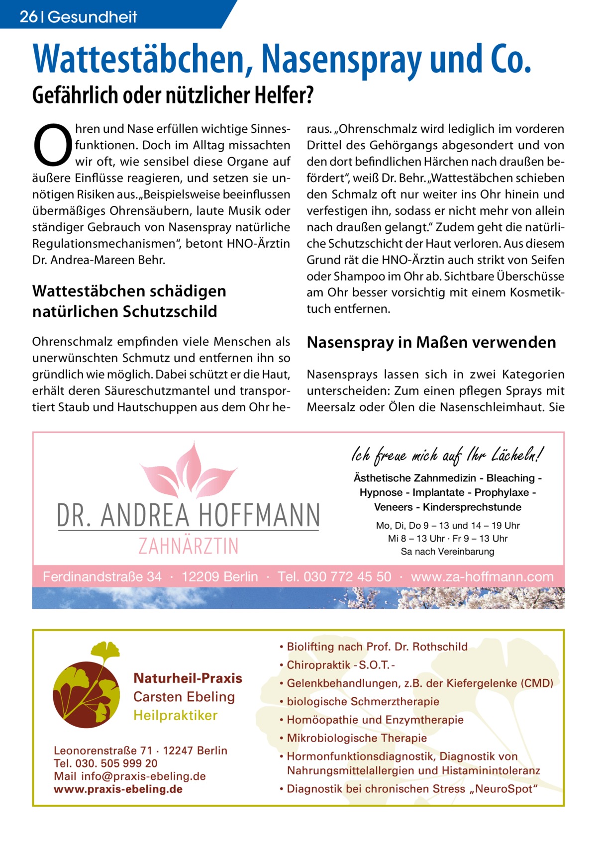 26 Gesundheit  Wattestäbchen, Nasenspray und Co. Gefährlich oder nützlicher Helfer?  O  hren und Nase erfüllen wichtige Sinnesfunktionen. Doch im Alltag missachten wir oft, wie sensibel diese Organe auf äußere Einflüsse reagieren, und setzen sie unnötigen Risiken aus. „Beispielsweise beeinflussen übermäßiges Ohrensäubern, laute Musik oder ständiger Gebrauch von Nasenspray natürliche Regulationsmechanismen“, betont HNO-Ärztin Dr. Andrea-Mareen Behr.  Wattestäbchen schädigen natürlichen Schutzschild Ohrenschmalz empfinden viele Menschen als unerwünschten Schmutz und entfernen ihn so gründlich wie möglich. Dabei schützt er die Haut, erhält deren Säureschutzmantel und transportiert Staub und Hautschuppen aus dem Ohr he raus. „Ohrenschmalz wird lediglich im vorderen Drittel des Gehörgangs abgesondert und von den dort befindlichen Härchen nach draußen befördert“, weiß Dr. Behr. „Wattestäbchen schieben den Schmalz oft nur weiter ins Ohr hinein und verfestigen ihn, sodass er nicht mehr von allein nach draußen gelangt.“ Zudem geht die natürliche Schutzschicht der Haut verloren. Aus diesem Grund rät die HNO-Ärztin auch strikt von Seifen oder Shampoo im Ohr ab. Sichtbare Überschüsse am Ohr besser vorsichtig mit einem Kosmetiktuch entfernen.  Nasenspray in Maßen verwenden Nasensprays lassen sich in zwei Kategorien unterscheiden: Zum einen pflegen Sprays mit Meersalz oder Ölen die Nasenschleimhaut. Sie  Ich freue mich auf Ihr Lächeln! Ästhetische Zahnmedizin - Bleaching Hypnose - Implantate - Prophylaxe Veneers - Kindersprechstunde Mo, Di, Do 9 – 13 und 14 – 19 Uhr Mi 8 – 13 Uhr · Fr 9 – 13 Uhr Sa nach Vereinbarung  Ferdinandstraße 34 · 12209 Berlin · Tel. 030 772 45 50 · www.za-hoffmann.com