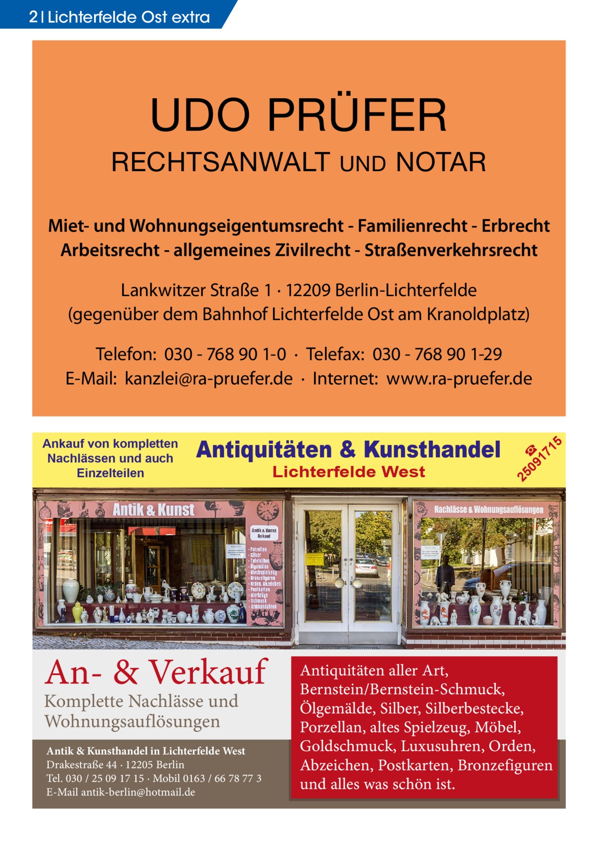 2 Lichterfelde Ost extra  UDO PRÜFER RECHTSANWALT  UND  NOTAR  Miet- und Wohnungseigentumsrecht - Familienrecht - Erbrecht Arbeitsrecht - allgemeines Zivilrecht - Straßenverkehrsrecht Lankwitzer Straße 1 · 12209 Berlin-Lichterfelde (gegenüber dem Bahnhof Lichterfelde Ost am Kranoldplatz)  An- & Verkauf Komplette Nachlässe und Wohnungsauflösungen  Antik & Kunsthandel in Lichterfelde West Drakestraße 44 · 12205 Berlin Tel. 030 / 25 09 17 15 · Mobil 0163 / 66 78 77 3 E-Mail antik-berlin@hotmail.de  Lichterfelde West  09 ☎ 17 1  Antiquitäten & Kunsthandel  25  Ankauf von kompletten Nachlässen und auch Einzelteilen  5  Telefon: 030 - 768 90 1-0 · Telefax: 030 - 768 90 1-29 E-Mail: kanzlei@ra-pruefer.de · Internet: www.ra-pruefer.de  Antiquitäten aller Art, Bernstein/Bernstein-Schmuck, Ölgemälde, Silber, Silberbestecke, Porzellan, altes Spielzeug, Möbel, Goldschmuck, Luxusuhren, Orden, Abzeichen, Postkarten, Bronzefiguren und alles was schön ist.