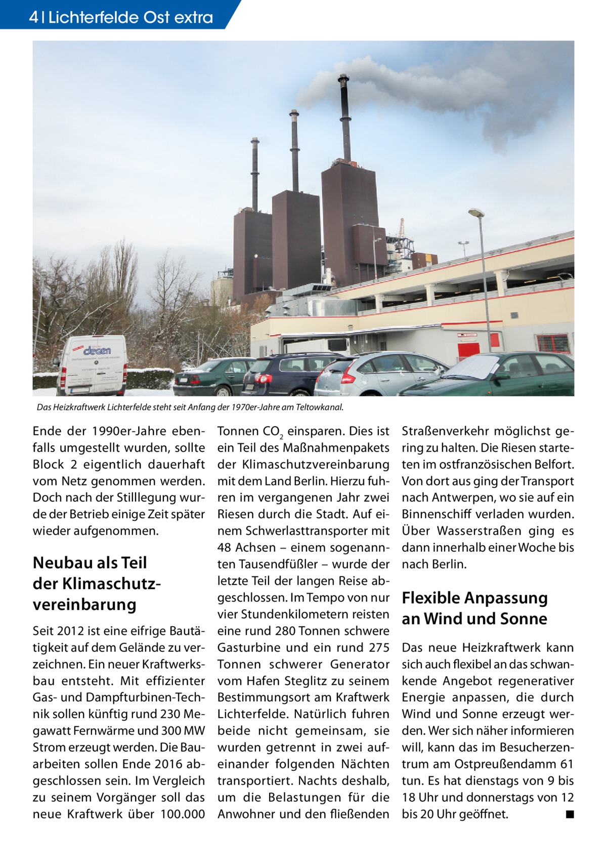 4 Lichterfelde Ost extra  Das Heizkraftwerk Lichterfelde steht seit Anfang der 1970er-Jahre am Teltowkanal.  Ende der 1990er-Jahre ebenfalls umgestellt wurden, sollte Block  2 eigentlich dauerhaft vom Netz genommen werden. Doch nach der Stilllegung wurde der Betrieb einige Zeit später wieder aufgenommen.  Neubau als Teil der Klimaschutzvereinbarung Seit 2012 ist eine eifrige Bautätigkeit auf dem Gelände zu verzeichnen. Ein neuer Kraftwerksbau entsteht. Mit effizienter Gas- und Dampfturbinen-Technik sollen künftig rund 230 Megawatt Fernwärme und 300 MW Strom erzeugt werden. Die Bauarbeiten sollen Ende 2016 abgeschlossen sein. Im Vergleich zu seinem Vorgänger soll das neue Kraftwerk über 100.000  Tonnen CO2 einsparen. Dies ist ein Teil des Maßnahmenpakets der Klimaschutzvereinbarung mit dem Land Berlin. Hierzu fuhren im vergangenen Jahr zwei Riesen durch die Stadt. Auf einem Schwerlasttransporter mit 48 Achsen – einem sogenannten Tausendfüßler – wurde der letzte Teil der langen Reise abgeschlossen. Im Tempo von nur vier Stundenkilometern reisten eine rund 280 Tonnen schwere Gasturbine und ein rund 275 Tonnen schwerer Generator vom Hafen Steglitz zu seinem Bestimmungsort am Kraftwerk Lichterfelde. Natürlich fuhren beide nicht gemeinsam, sie wurden getrennt in zwei aufeinander folgenden Nächten transportiert. Nachts deshalb, um die Belastungen für die Anwohner und den fließenden  Straßenverkehr möglichst gering zu halten. Die Riesen starteten im ostfranzösischen Belfort. Von dort aus ging der Transport nach Antwerpen, wo sie auf ein Binnenschiff verladen wurden. Über Wasserstraßen ging es dann innerhalb einer Woche bis nach Berlin.  Flexible Anpassung an Wind und Sonne Das neue Heizkraftwerk kann sich auch flexibel an das schwankende Angebot regenerativer Energie anpassen, die durch Wind und Sonne erzeugt werden. Wer sich näher informieren will, kann das im Besucherzentrum am Ostpreußendamm 61 tun. Es hat dienstags von 9 bis 18 Uhr und donnerstags von 12 bis 20 Uhr geöffnet. � ◾