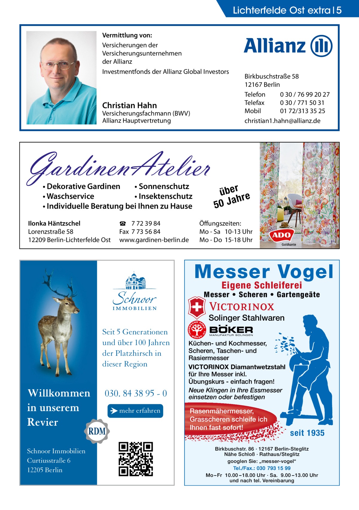 Lichterfelde Ost extra 5 Vermittlung von: Versicherungen der Versicherungsunternehmen der Allianz Investmentfonds der Allianz Global Investors  Christian Hahn  Versicherungsfachmann (BWV) Allianz Hauptvertretung  GardinenAtelier • Dekorative Gardinen • Sonnenschutz • Waschservice • Insektenschutz • Individuelle Beratung bei Ihnen zu Hause  Ilonka Häntzschel Lorenzstraße 58 12209 Berlin-Lichterfelde Ost  ☎ 7 72 39 84 Fax 7 73 56 84 www.gardinen-berlin.de  Birkbuschstraße 58 12167 Berlin Telefon 0 30 / 76 99 20 27 Telefax 0 30 / 771 50 31 Mobil 01 72/313 35 25 christian1.hahn@allianz.de  über re h 50 Ja  Öffungszeiten: Mo - Sa 10-13 Uhr Mo - Do 15-18 Uhr  Messer Vogel Eigene Schleiferei  Messer • Scheren • Gartengeäte  Solinger Stahlwaren  Seit 5 Generationen und über 100 Jahren der Platzhirsch in dieser Region  Willkommen in unserem Revier Schnoor Immobilien Curtiusstraße 6 12205 Berlin  030. 84 38 95 - 0 → mehr erfahren  Küchen- und Kochmesser, Scheren, Taschen- und Rasiermesser VICTORINOX Diamantwetzstahl für Ihre Messer inkl. Übungskurs - einfach fragen! Neue Klingen in Ihre Essmesser einsetzen oder befestigen  Rasenmähermesser, Grasscheren schleife ich Ihnen fast sofort!  seit 1935  Birkbuschstr. 86 · 12167 Berlin-Steglitz Nähe Schloß · Rathaus/Steglitz googlen Sie: „messer-vogel“ Tel./Fax.: 030 793 15 99 Mo – Fr 10.00 – 18.00 Uhr · Sa. 9.00 – 13.00 Uhr und nach tel. Vereinbarung