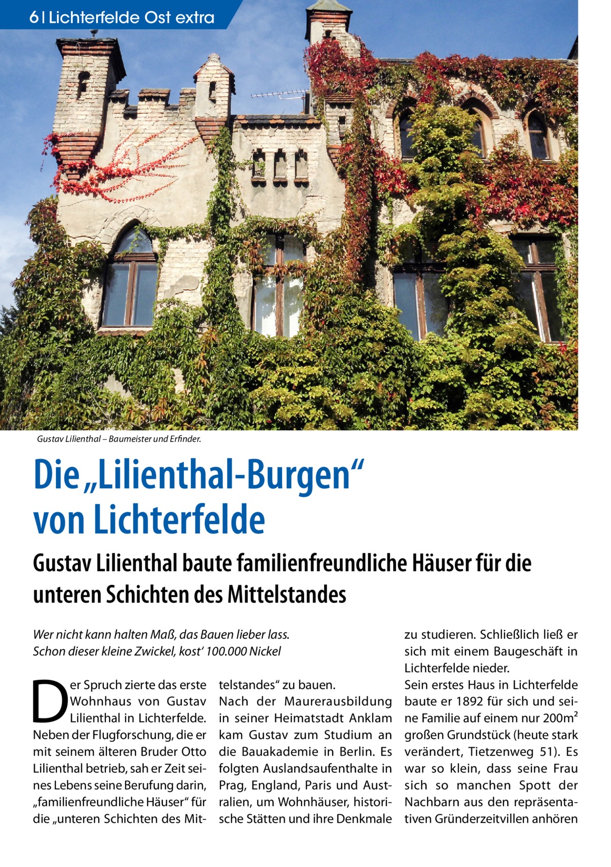 6 Lichterfelde Ost extra  Gustav Lilienthal – Baumeister und Erfinder.  Die „Lilienthal-Burgen“ von Lichterfelde Gustav Lilienthal baute familienfreundliche Häuser für die unteren Schichten des Mittelstandes Wer nicht kann halten Maß, das Bauen lieber lass. Schon dieser kleine Zwickel, kost‘ 100.000 Nickel  D  er Spruch zierte das erste Wohnhaus von Gustav Lilienthal in Lichterfelde. Neben der Flugforschung, die er mit seinem älteren Bruder Otto Lilienthal betrieb, sah er Zeit seines Lebens seine Berufung darin, „familienfreundliche Häuser“ für die „unteren Schichten des Mit telstandes“ zu bauen. Nach der Maurerausbildung in seiner Heimatstadt Anklam kam Gustav zum Studium an die Bauakademie in Berlin. Es folgten Auslandsaufenthalte in Prag, England, Paris und Australien, um Wohnhäuser, historische Stätten und ihre Denkmale  zu studieren. Schließlich ließ er sich mit einem Baugeschäft in Lichterfelde nieder. Sein erstes Haus in Lichterfelde baute er 1892 für sich und seine Familie auf einem nur 200m² großen Grundstück (heute stark verändert, Tietzenweg  51). Es war so klein, dass seine Frau sich so manchen Spott der Nachbarn aus den repräsentativen Gründerzeitvillen anhören