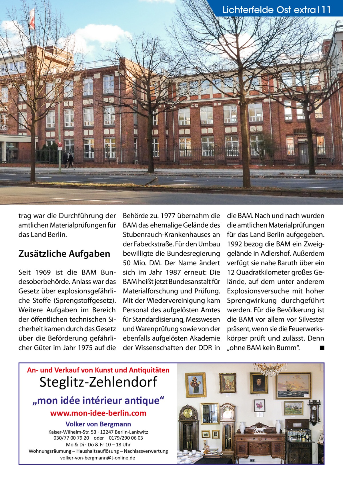 Lichterfelde Ost extra 11  trag war die Durchführung der Behörde zu. 1977 übernahm die amtlichen Materialprüfungen für BAM das ehemalige Gelände des das Land Berlin. Stubenrauch-Krankenhauses an der Fabeckstraße. Für den Umbau Zusätzliche Aufgaben bewilligte die Bundesregierung 50 Mio. DM. Der Name ändert Seit 1969 ist die BAM Bun- sich im Jahr 1987 erneut: Die desoberbehörde. Anlass war das BAM heißt jetzt Bundesanstalt für Gesetz über explosionsgefährli- Materialforschung und Prüfung. che Stoffe (Sprengstoffgesetz). Mit der Wiedervereinigung kam Weitere Aufgaben im Bereich Personal des aufgelösten Amtes der öffentlichen technischen Si- für Standardisierung, Messwesen cherheit kamen durch das Gesetz und Warenprüfung sowie von der über die Beförderung gefährli- ebenfalls aufgelösten Akademie cher Güter im Jahr 1975 auf die der Wissenschaften der DDR in  An- und Verkauf von Kunst und Antiquitäten  Steglitz-Zehlendorf  „mon idée intérieur antique“ www.mon-idee-berlin.com Volker von Bergmann  Kaiser-Wilhelm-Str. 53 · 12247 Berlin-Lankwitz 030/77 00 79 20 oder 0179/290 06 03 Mo & Di · Do & Fr 10 – 18 Uhr Wohnungsräumung – Haushaltsauﬂösung – Nachlassverwertung volker-von-bergmann@t-online.de  die BAM. Nach und nach wurden die amtlichen Materialprüfungen für das Land Berlin aufgegeben. 1992 bezog die BAM ein Zweiggelände in Adlershof. Außerdem verfügt sie nahe Baruth über ein 12 Quadratkilometer großes Gelände, auf dem unter anderem Explosionsversuche mit hoher Sprengwirkung durchgeführt werden. Für die Bevölkerung ist die BAM vor allem vor Silvester präsent, wenn sie die Feuerwerkskörper prüft und zulässt. Denn „ohne BAM kein Bumm“. � ◾