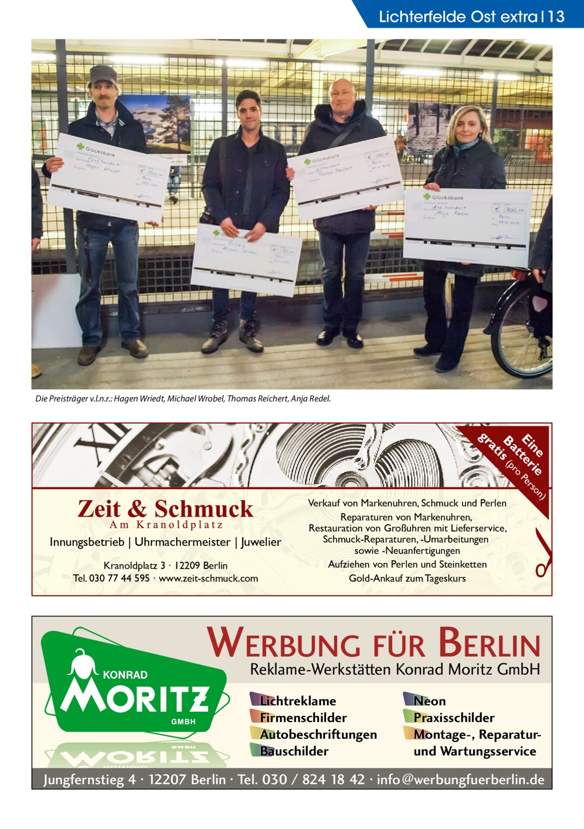 Lichterfelde Ost extra 13  Die Preisträger v.l.n.r.: Hagen Wriedt, Michael Wrobel, Thomas Reichert, Anja Redel.  n) ne ie so Ei ter Per t ro Ba is (p at  gr  Kranoldplatz 3 ∙ 12209 Berlin Tel. 030 77 44 595 ∙ www.zeit-schmuck.com  �  Innungsbetrieb | Uhrmachermeister | Juwelier  Verkauf von Markenuhren, Schmuck und Perlen Reparaturen von Markenuhren, Restauration von Großuhren mit Lieferservice, Schmuck-Reparaturen, -Umarbeitungen sowie -Neuanfertigungen Aufziehen von Perlen und Steinketten Gold-Ankauf zum Tageskurs  WERBUNG FÜR BERLIN Reklame-Werkstätten Konrad Moritz GmbH Lichtreklame Firmenschilder Autobeschriftungen Bauschilder  Neon Praxisschilder Montage-, Reparaturund Wartungsservice  Jungfernstieg 4 · 12207 Berlin · Tel. 030 / 824 18 42 · info@werbungfuerberlin.de