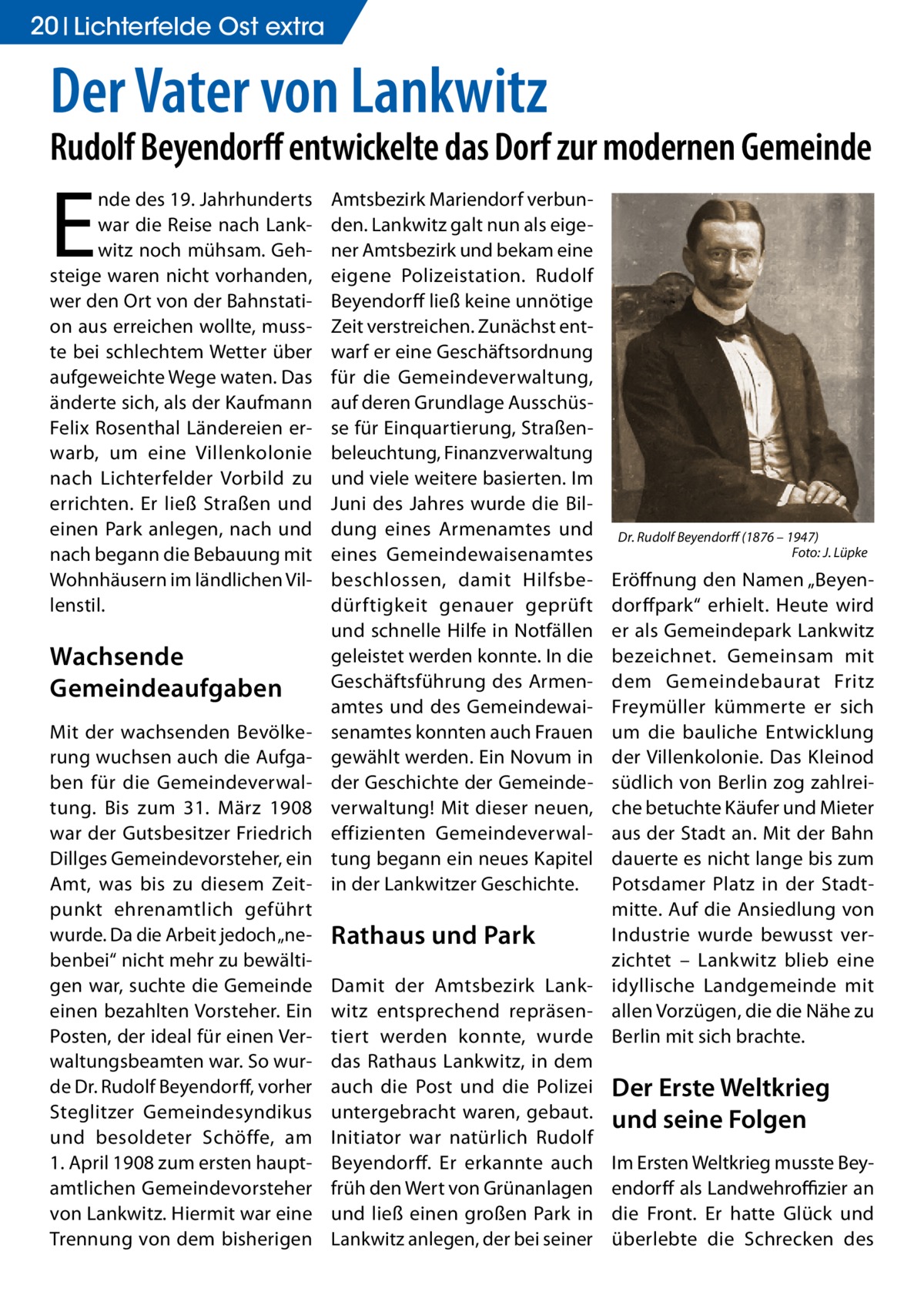 20 Lichterfelde Ost extra  Der Vater von Lankwitz  Rudolf Beyendorff entwickelte das Dorf zur modernen Gemeinde  E  nde des 19. Jahrhunderts war die Reise nach Lankwitz noch mühsam. Gehsteige waren nicht vorhanden, wer den Ort von der Bahnstation aus erreichen wollte, musste bei schlechtem Wetter über aufgeweichte Wege waten. Das änderte sich, als der Kaufmann Felix Rosenthal Ländereien erwarb, um eine Villenkolonie nach Lichterfelder Vorbild zu errichten. Er ließ Straßen und einen Park anlegen, nach und nach begann die Bebauung mit Wohnhäusern im ländlichen Villenstil.  Wachsende Gemeindeaufgaben Mit der wachsenden Bevölkerung wuchsen auch die Aufgaben für die Gemeindeverwaltung. Bis zum 31.  März 1908 war der Gutsbesitzer Friedrich Dillges Gemeindevorsteher, ein Amt, was bis zu diesem Zeitpunkt ehrenamtlich geführt wurde. Da die Arbeit jedoch „nebenbei“ nicht mehr zu bewältigen war, suchte die Gemeinde einen bezahlten Vorsteher. Ein Posten, der ideal für einen Verwaltungsbeamten war. So wurde Dr. Rudolf Beyendorff, vorher Steglitzer Gemeindesyndikus und besoldeter Schöffe, am 1. April 1908 zum ersten hauptamtlichen Gemeindevorsteher von Lankwitz. Hiermit war eine Trennung von dem bisherigen  Amtsbezirk Mariendorf verbunden. Lankwitz galt nun als eigener Amtsbezirk und bekam eine eigene Polizeistation. Rudolf Beyendorff ließ keine unnötige Zeit verstreichen. Zunächst entwarf er eine Geschäftsordnung für die Gemeindeverwaltung, auf deren Grundlage Ausschüsse für Einquartierung, Straßenbeleuchtung, Finanzverwaltung und viele weitere basierten. Im Juni des Jahres wurde die Bildung eines Armenamtes und eines Gemeindewaisenamtes beschlossen, damit Hilfsbedürftigkeit genauer geprüft und schnelle Hilfe in Notfällen geleistet werden konnte. In die Geschäftsführung des Armenamtes und des Gemeindewaisenamtes konnten auch Frauen gewählt werden. Ein Novum in der Geschichte der Gemeindeverwaltung! Mit dieser neuen, effizienten Gemeindeverwaltung begann ein neues Kapitel in der Lankwitzer Geschichte.  Dr. Rudolf Beyendorff (1876 – 1947) � Foto: J. Lüpke  Eröffnung den Namen „Beyendorffpark“ erhielt. Heute wird er als Gemeindepark Lankwitz bezeichnet. Gemeinsam mit dem Gemeindebaurat Fritz Freymüller kümmerte er sich um die bauliche Entwicklung der Villenkolonie. Das Kleinod südlich von Berlin zog zahlreiche betuchte Käufer und Mieter aus der Stadt an. Mit der Bahn dauerte es nicht lange bis zum Potsdamer Platz in der Stadtmitte. Auf die Ansiedlung von Industrie wurde bewusst verRathaus und Park zichtet – Lankwitz blieb eine Damit der Amtsbezirk Lank- idyllische Landgemeinde mit witz entsprechend repräsen- allen Vorzügen, die die Nähe zu tiert werden konnte, wurde Berlin mit sich brachte. das Rathaus Lankwitz, in dem auch die Post und die Polizei Der Erste Weltkrieg untergebracht waren, gebaut. und seine Folgen Initiator war natürlich Rudolf Beyendorff. Er erkannte auch Im Ersten Weltkrieg musste Beyfrüh den Wert von Grünanlagen endorff als Landwehroffizier an und ließ einen großen Park in die Front. Er hatte Glück und Lankwitz anlegen, der bei seiner überlebte die Schrecken des