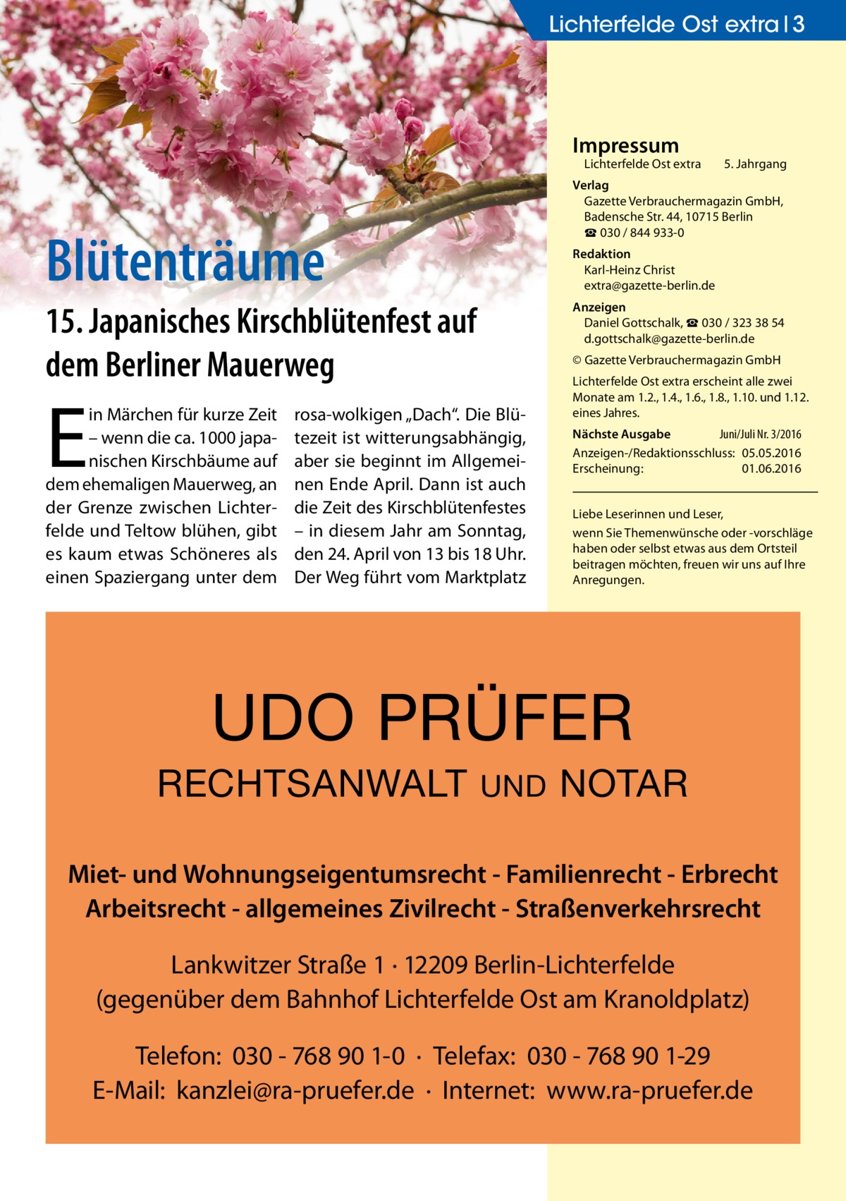 Lichterfelde Ost extra 3  Impressum  Lichterfelde Ost extra  Blütenträume  Redaktion Karl-Heinz Christ extra@gazette-berlin.de  15. Japanisches Kirschblütenfest auf dem Berliner Mauerweg  E  in Märchen für kurze Zeit – wenn die ca. 1000 japanischen Kirschbäume auf dem ehemaligen Mauerweg, an der Grenze zwischen Lichterfelde und Teltow blühen, gibt es kaum etwas Schöneres als einen Spaziergang unter dem  5. Jahrgang  Verlag Gazette Verbrauchermagazin GmbH, Badensche Str. 44, 10715 Berlin ☎ 030 / 844 933-0  Anzeigen Daniel Gottschalk, ☎ 030 / 323 38 54 d.gottschalk@gazette-berlin.de © Gazette Verbrauchermagazin GmbH  rosa-wolkigen „Dach“. Die Blütezeit ist witterungsabhängig, aber sie beginnt im Allgemeinen Ende April. Dann ist auch die Zeit des Kirschblütenfestes – in diesem Jahr am Sonntag, den 24. April von 13 bis 18 Uhr. Der Weg führt vom Marktplatz  Lichterfelde Ost extra erscheint alle zwei Monate am 1.2., 1.4., 1.6., 1.8., 1.10. und 1.12. eines Jahres. Nächste Ausgabe Juni/Juli Nr. 3/2016 Anzeigen-/Redaktionsschluss: 05.05.2016 Erscheinung: 01.06.2016 Liebe Leserinnen und Leser, wenn Sie Themenwünsche oder -vorschläge haben oder selbst etwas aus dem Ortsteil beitragen möchten, freuen wir uns auf Ihre Anregungen.  UDO PRÜFER RECHTSANWALT  UND  NOTAR  Miet- und Wohnungseigentumsrecht - Familienrecht - Erbrecht Arbeitsrecht - allgemeines Zivilrecht - Straßenverkehrsrecht Lankwitzer Straße 1 · 12209 Berlin-Lichterfelde (gegenüber dem Bahnhof Lichterfelde Ost am Kranoldplatz) Telefon: 030 - 768 90 1-0 · Telefax: 030 - 768 90 1-29 E-Mail: kanzlei@ra-pruefer.de · Internet: www.ra-pruefer.de