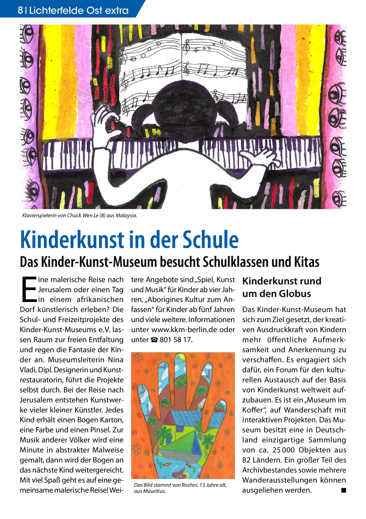 8 Lichterfelde Ost extra  Klavierspielerin von Chuck Wen Le (8) aus Malaysia.  Kinderkunst in der Schule  Das Kinder-Kunst-Museum besucht Schulklassen und Kitas  E  ine malerische Reise nach Jerusalem oder einen Tag in einem afrikanischen Dorf künstlerisch erleben? Die Schul- und Freizeitprojekte des Kinder-Kunst-Museums e. V. lassen Raum zur freien Entfaltung und regen die Fantasie der Kinder an. Museumsleiterin Nina Vladi, Dipl. Designerin und Kunstrestauratorin, führt die Projekte selbst durch. Bei der Reise nach Jerusalem entstehen Kunstwerke vieler kleiner Künstler. Jedes Kind erhält einen Bogen Karton, eine Farbe und einen Pinsel. Zur Musik anderer Völker wird eine Minute in abstrakter Malweise gemalt, dann wird der Bogen an das nächste Kind weitergereicht. Mit viel Spaß geht es auf eine gemeinsame malerische Reise! Wei tere Angebote sind „Spiel, Kunst und Musik“ für Kinder ab vier Jahren, „Aborigines Kultur zum Anfassen“ für Kinder ab fünf Jahren und viele weitere. Informationen unter www.kkm-berlin.de oder unter ☎ 801 58 17.  Das Bild stammt von Roshni, 13 Jahre alt, aus Mauritius.  Kinderkunst rund um den Globus Das Kinder-Kunst-Museum hat sich zum Ziel gesetzt, der kreativen Ausdruckkraft von Kindern mehr öffentliche Aufmerksamkeit und Anerkennung zu verschaffen. Es engagiert sich dafür, ein Forum für den kulturellen Austausch auf der Basis von Kinderkunst weltweit aufzubauen. Es ist ein „Museum im Koffer“, auf Wanderschaft mit interaktiven Projekten. Das Museum besitzt eine in Deutschland einzigartige Sammlung von ca. 25 000 Objekten aus 82 Ländern. Ein großer Teil des Archivbestandes sowie mehrere Wanderausstellungen können ausgeliehen werden. � ◾