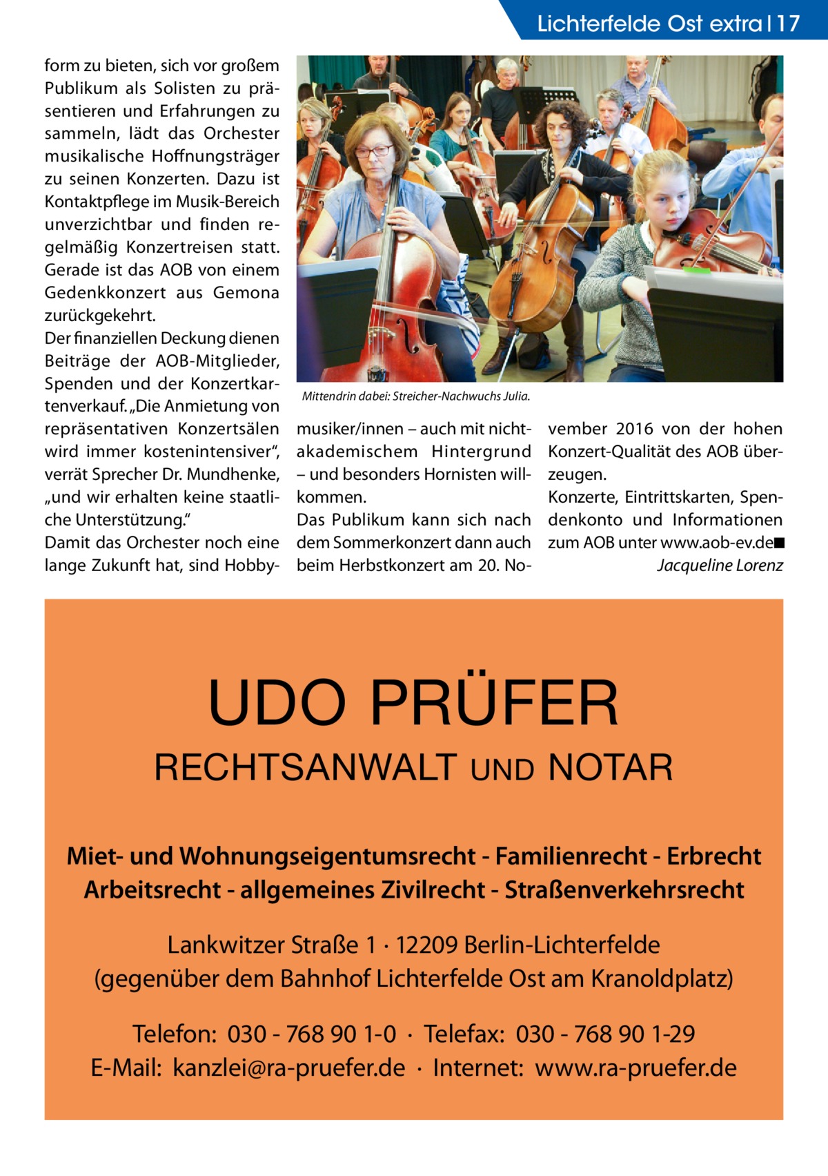 Lichterfelde Ost extra 17 form zu bieten, sich vor großem Publikum als Solisten zu präsentieren und Erfahrungen zu sammeln, lädt das Orchester musikalische Hoffnungsträger zu seinen Konzerten. Dazu ist Kontaktpflege im Musik-Bereich unverzichtbar und finden regelmäßig Konzertreisen statt. Gerade ist das AOB von einem Gedenkkonzert aus Gemona zurückgekehrt. Der finanziellen Deckung dienen Beiträge der AOB-Mitglieder, Spenden und der Konzertkartenverkauf. „Die Anmietung von repräsentativen Konzertsälen wird immer kostenintensiver“, verrät Sprecher Dr. Mundhenke, „und wir erhalten keine staatliche Unterstützung.“ Damit das Orchester noch eine lange Zukunft hat, sind Hobby Mittendrin dabei: Streicher-Nachwuchs Julia.  musiker/innen – auch mit nicht­ akademischem Hintergrund – und besonders Hornisten willkommen. Das Publikum kann sich nach dem Sommerkonzert dann auch beim Herbstkonzert am 20. No vember 2016 von der hohen Konzert-Qualität des AOB überzeugen. Konzerte, Eintrittskarten, Spendenkonto und Informationen zum AOB unter www.aob-ev.de�◾ � Jacqueline Lorenz  UDO PRÜFER RECHTSANWALT  UND  NOTAR  Miet- und Wohnungseigentumsrecht - Familienrecht - Erbrecht Arbeitsrecht - allgemeines Zivilrecht - Straßenverkehrsrecht Lankwitzer Straße 1 · 12209 Berlin-Lichterfelde (gegenüber dem Bahnhof Lichterfelde Ost am Kranoldplatz) Telefon: 030 - 768 90 1-0 · Telefax: 030 - 768 90 1-29 E-Mail: kanzlei@ra-pruefer.de · Internet: www.ra-pruefer.de