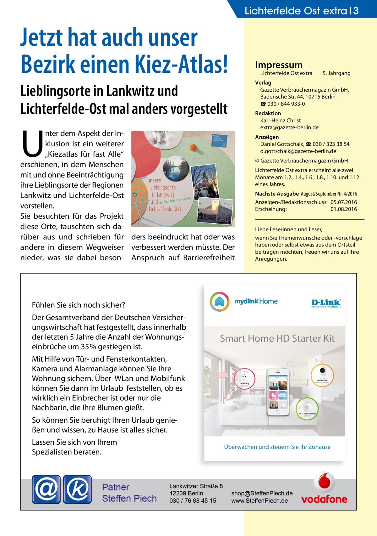 Lichterfelde Ost extra 3  Jetzt hat auch unser Bezirk einen Kiez-Atlas!  Impressum  Lichterfelde Ost extra	  Lieblingsorte in Lankwitz und Lichterfelde-Ost mal anders vorgestellt  U  Redaktion Karl-Heinz Christ extra@gazette-berlin.de  nter dem Aspekt der Inklusion ist ein weiterer 16 „Kiezatlas für fast Alle“ erschienen, in dem Menschen mit und ohne Beeinträchtigung unsere ihre Lieblingsorte der Regionen Lieblingsorte in Lankwitz Lankwitz und Lichterfelde-Ost t Alle und ein Kiez-Atlas für fas vorstellen. Lichterfelde-Ost Sie besuchten für das Projekt diese Orte, tauschten sich darüber aus und schrieben für ders beeindruckt hat oder was andere in diesem Wegweiser verbessert werden müsste. Der nieder, was sie dabei beson- Anspruch auf Barrierefreiheit  Anzeigen Daniel Gottschalk, ☎ 030 / 323 38 54 d.gottschalk@gazette-berlin.de  Kiezatlas Lankwitz und Lichterfelde-O st  20  © Gazette Verbrauchermagazin GmbH Lichterfelde Ost extra erscheint alle zwei Monate am 1.2., 1.4., 1.6., 1.8., 1.10. und 1.12. eines Jahres. Nächste Ausgabe 	August/September Nr. 4/2016 Anzeigen-/Redaktionsschluss:	05.07.2016 Erscheinung:	01.08.2016 Liebe Leserinnen und Leser, wenn Sie Themen­wünsche oder -vorschläge haben oder selbst etwas aus dem Ortsteil beitragen möchten, freuen wir uns auf Ihre Anregungen.  Fühlen Sie sich noch sicher?  Home is where the SMART is  Der Gesamtverband der Deutschen Versicherungswirtschaft hat festgestellt, dass innerhalb der letzten 5 Jahre die Anzahl der Wohnungseinbrüche um 35% gestiegen ist.  Smart Home HD Starter Kit  Mit Hilfe von Tür- und Fensterkontakten, Kamera und Alarmanlage können Sie Ihre Wohnung sichern. Über WLan und Mobilfunk können Sie dann im Urlaub feststellen, ob es wirklich ein Einbrecher ist oder nur die Nachbarin, die Ihre Blumen gießt.  Smart Plug Steuern  Lassen Sie sich von Ihrem Spezialisten beraten.  HD Monitor Sehen und hören  Wi-Fi Motion Sensor Erkennen  So können Sie beruhigt Ihren Urlaub genießen und wissen, zu Hause ist alles sicher.  Patner Steffen Piech  5. Jahrgang  Verlag Gazette Verbrauchermagazin GmbH, Badensche Str. 44, 10715 Berlin ☎ 030 / 844 933-0  Überwachen und steuern Sie Ihr Zuhause  Lankwitzer Straße 8 12209 Berlin 030 / 76 88 45 15  shop@SteffenPiech.de www.SteffenPiech.de