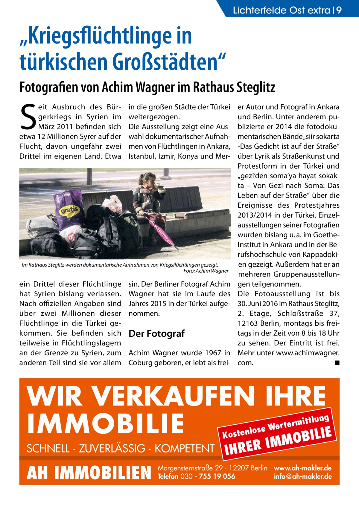 Lichterfelde Ost extra 9  „Kriegsflüchtlinge in türkischen Großstädten“ Fotografien von Achim Wagner im Rathaus Steglitz  S  eit Ausbruch des Bürgerkriegs in Syrien im März 2011 befinden sich etwa 12 Millionen Syrer auf der Flucht, davon ungefähr zwei Drittel im eigenen Land. Etwa  in die großen Städte der Türkei weitergezogen. Die Ausstellung zeigt eine Auswahl dokumentarischer Aufnahmen von Flüchtlingen in Ankara, Istanbul, Izmir, Konya und Mer Im Rathaus Steglitz werden dokumentarische Aufnahmen von Kriegsflüchtlingen gezeigt. � Foto: Achim Wagner  ein Drittel dieser Flüchtlinge hat Syrien bislang verlassen. Nach offiziellen Angaben sind über zwei Millionen dieser Flüchtlinge in die Türkei gekommen. Sie befinden sich teilweise in Flüchtlingslagern an der Grenze zu Syrien, zum anderen Teil sind sie vor allem  sin. Der Berliner Fotograf Achim Wagner hat sie im Laufe des Jahres 2015 in der Türkei aufgenommen.  Der Fotograf Achim Wagner wurde 1967 in Coburg geboren, er lebt als frei er Autor und Fotograf in Ankara und Berlin. Unter anderem publizierte er 2014 die fotodokumentarischen Bände „siir sokarta -Das Gedicht ist auf der Straße“ über Lyrik als Straßenkunst und Protestform in der Türkei und „gezi’den soma’ya hayat sokakta – Von Gezi nach Soma: Das Leben auf der Straße“ über die Ereignisse des Protestjahres 2013/2014 in der Türkei. Einzelausstellungen seiner Fotografien wurden bislang u. a. im GoetheInstitut in Ankara und in der Berufshochschule von Kappadokien gezeigt. Außerdem hat er an mehreren Gruppenausstellungen teilgenommen. Die Fotoausstellung ist bis 30. Juni 2016 im Rathaus Steglitz, 2. Etage, Schloßstraße  37, 12163 Berlin, montags bis freitags in der Zeit von 8 bis 18 Uhr zu sehen. Der Eintritt ist frei. Mehr unter www.­achimwagner. com. � ◾  WIR VERKAUFEN IHRE IMMOBILIE IE MOBIL ittlung  rterm ose We l n e t s o  K  SCHNELL · ZUVERLÄSSIG · KOMPETENT  AH IMMOBILIEN  IHRER  IM  Morgensternstraße 29 · 12207 Berlin www.ah-makler.de Telefon 030 - 755 19 056 info@ah-makler.de