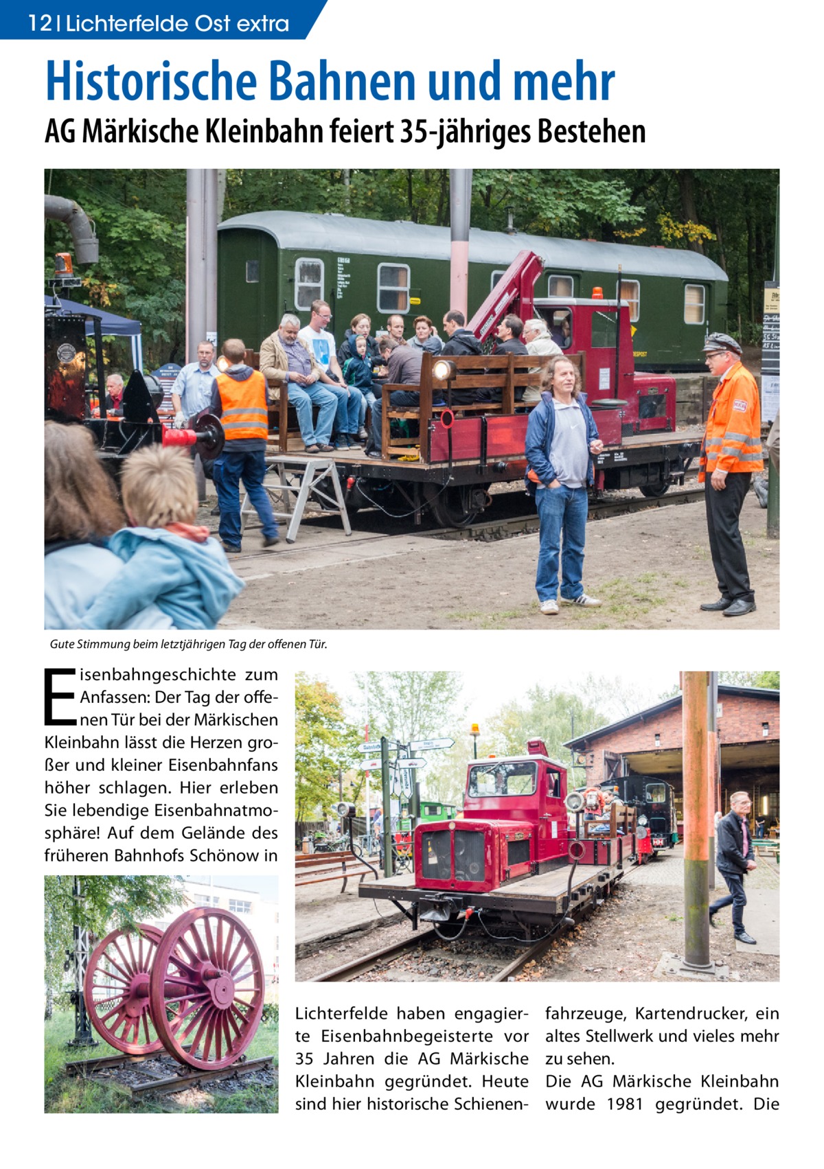 12 Lichterfelde Ost extra  Historische Bahnen und mehr  AG Märkische Kleinbahn feiert 35-jähriges Bestehen  Gute Stimmung beim letztjährigen Tag der offenen Tür.  E  isenbahngeschichte zum Anfassen: Der Tag der offenen Tür bei der Märkischen Kleinbahn lässt die Herzen großer und kleiner Eisenbahnfans höher schlagen. Hier erleben Sie lebendige Eisenbahnatmosphäre! Auf dem Gelände des früheren Bahnhofs Schönow in  Lichterfelde haben engagierte Eisenbahnbegeisterte vor 35  Jahren die AG Märkische Kleinbahn gegründet. Heute sind hier historische Schienen fahrzeuge, Kartendrucker, ein altes Stellwerk und vieles mehr zu sehen. Die AG Märkische Kleinbahn wurde 1981 gegründet. Die