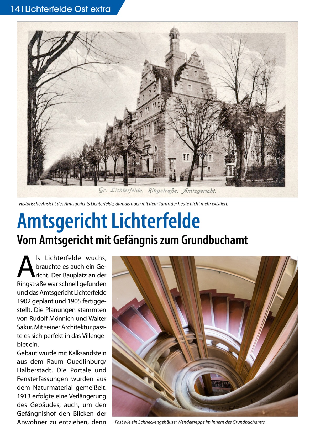 14 Lichterfelde Ost extra  Historische Ansicht des Amtsgerichts Lichterfelde, damals noch mit dem Turm, der heute nicht mehr existiert.  Amtsgericht Lichterfelde  Vom Amtsgericht mit Gefängnis zum Grundbuchamt  A  ls Lichterfelde wuchs, brauchte es auch ein Gericht. Der Bauplatz an der Ringstraße war schnell gefunden und das Amtsgericht Lichterfelde 1902 geplant und 1905 fertiggestellt. Die Planungen stammten von Rudolf Mönnich und Walter Sakur. Mit seiner Architektur passte es sich perfekt in das Villengebiet ein. Gebaut wurde mit Kalksandstein aus dem Raum Quedlinburg/ Halberstadt. Die Portale und Fensterfassungen wurden aus dem Naturmaterial gemeißelt. 1913 erfolgte eine Verlängerung des Gebäudes, auch, um den Gefängnishof den Blicken der Anwohner zu entziehen, denn  Fast wie ein Schneckengehäuse: Wendeltreppe im Innern des Grundbuchamts.