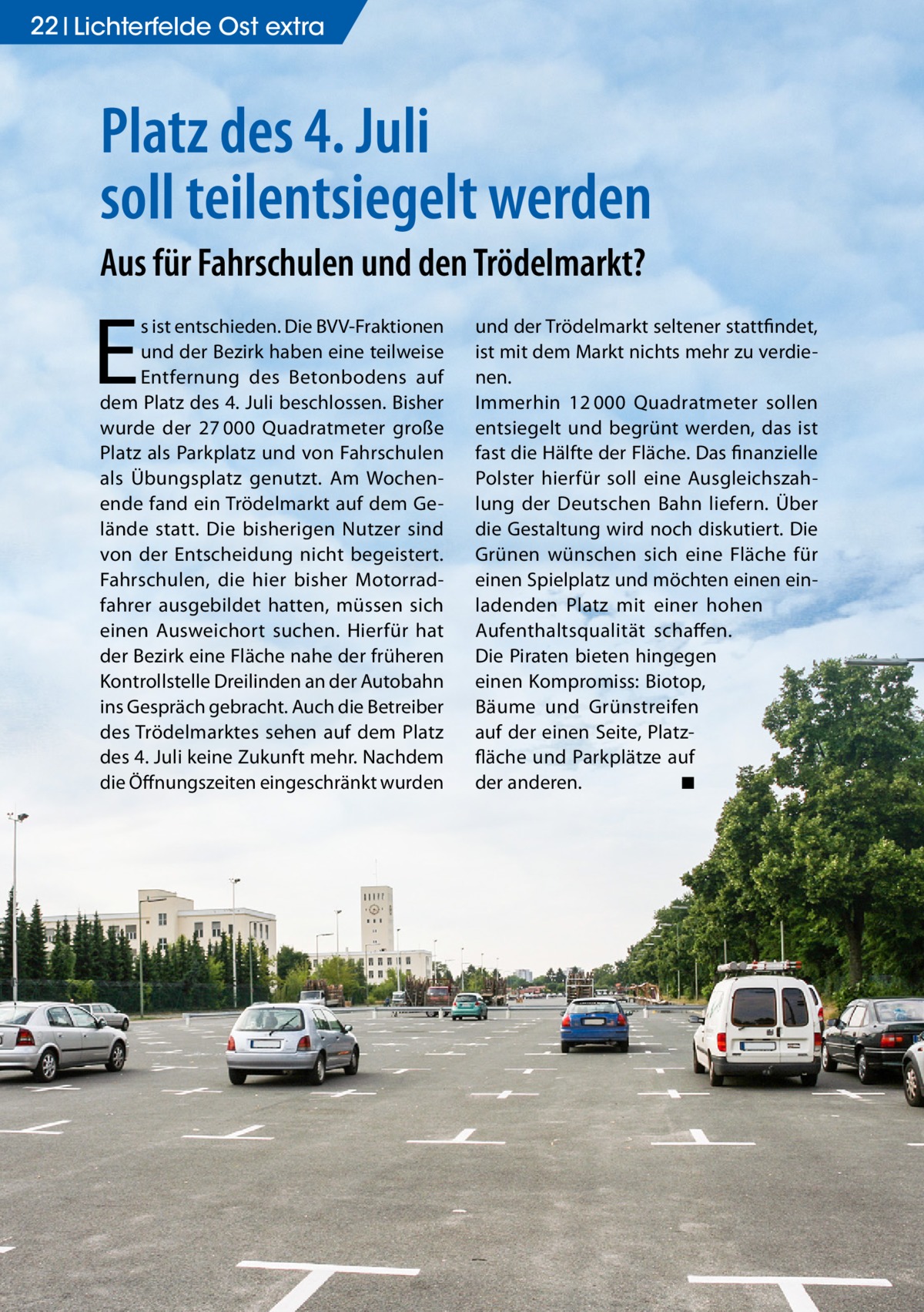 22 Lichterfelde Ost extra  Platz des 4. Juli soll teilentsiegelt werden Aus für Fahrschulen und den Trödelmarkt?  E  s ist entschieden. Die BVV-Fraktionen und der Bezirk haben eine teilweise Entfernung des Betonbodens auf dem Platz des 4. Juli beschlossen. Bisher wurde der 27 000 Quadratmeter große Platz als Parkplatz und von Fahrschulen als Übungsplatz genutzt. Am Wochenende fand ein Trödelmarkt auf dem Gelände statt. Die bisherigen Nutzer sind von der Entscheidung nicht begeistert. Fahrschulen, die hier bisher Motorradfahrer ausgebildet hatten, müssen sich einen Ausweichort suchen. Hierfür hat der Bezirk eine Fläche nahe der früheren Kontrollstelle Dreilinden an der Autobahn ins Gespräch gebracht. Auch die Betreiber des Trödelmarktes sehen auf dem Platz des 4. Juli keine Zukunft mehr. Nachdem die Öffnungszeiten eingeschränkt wurden  und der Trödelmarkt seltener stattfindet, ist mit dem Markt nichts mehr zu verdienen. Immerhin 12 000 Quadratmeter sollen entsiegelt und begrünt werden, das ist fast die Hälfte der Fläche. Das finanzielle Polster hierfür soll eine Ausgleichszahlung der Deutschen Bahn liefern. Über die Gestaltung wird noch diskutiert. Die Grünen wünschen sich eine Fläche für einen Spielplatz und möchten einen einladenden Platz mit einer hohen Aufenthaltsqualität schaffen. Die Piraten bieten hingegen einen Kompromiss: Biotop, Bäume und Grünstreifen auf der einen Seite, Platzfläche und Parkplätze auf der anderen. � ◾