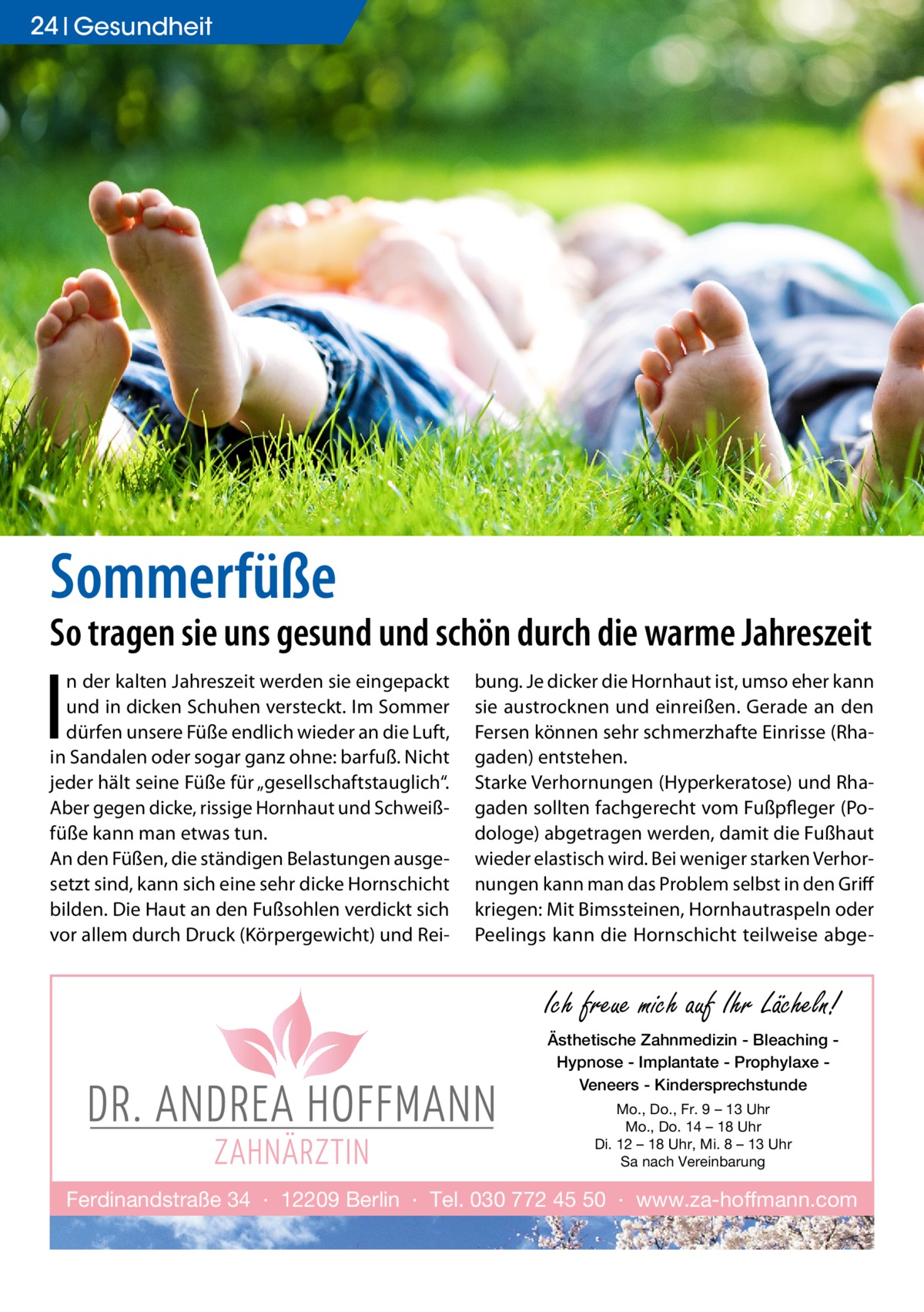 24 Gesundheit  Sommerfüße  So tragen sie uns gesund und schön durch die warme Jahreszeit  I  n der kalten Jahreszeit werden sie eingepackt und in dicken Schuhen versteckt. Im Sommer dürfen unsere Füße endlich wieder an die Luft, in Sandalen oder sogar ganz ohne: barfuß. Nicht jeder hält seine Füße für „gesellschaftstauglich“. Aber gegen dicke, rissige Hornhaut und Schweißfüße kann man etwas tun. An den Füßen, die ständigen Belastungen ausgesetzt sind, kann sich eine sehr dicke Hornschicht bilden. Die Haut an den Fußsohlen verdickt sich vor allem durch Druck (Körpergewicht) und Rei bung. Je dicker die Hornhaut ist, umso eher kann sie austrocknen und einreißen. Gerade an den Fersen können sehr schmerzhafte Einrisse (Rhagaden) entstehen. Starke Verhornungen (Hyperkeratose) und Rhagaden sollten fachgerecht vom Fußpfleger (Podologe) abgetragen werden, damit die Fußhaut wieder elastisch wird. Bei weniger starken Verhornungen kann man das Problem selbst in den Griff kriegen: Mit Bimssteinen, Hornhautraspeln oder Peelings kann die Hornschicht teilweise abge Ich freue mich auf Ihr Lächeln! Ästhetische Zahnmedizin - Bleaching Hypnose - Implantate - Prophylaxe Veneers - Kindersprechstunde Mo., Do., Fr. 9 – 13 Uhr Mo., Do. 14 – 18 Uhr Di. 12 – 18 Uhr, Mi. 8 – 13 Uhr Sa nach Vereinbarung  Ferdinandstraße 34 · 12209 Berlin · Tel. 030 772 45 50 · www.za-hoffmann.com