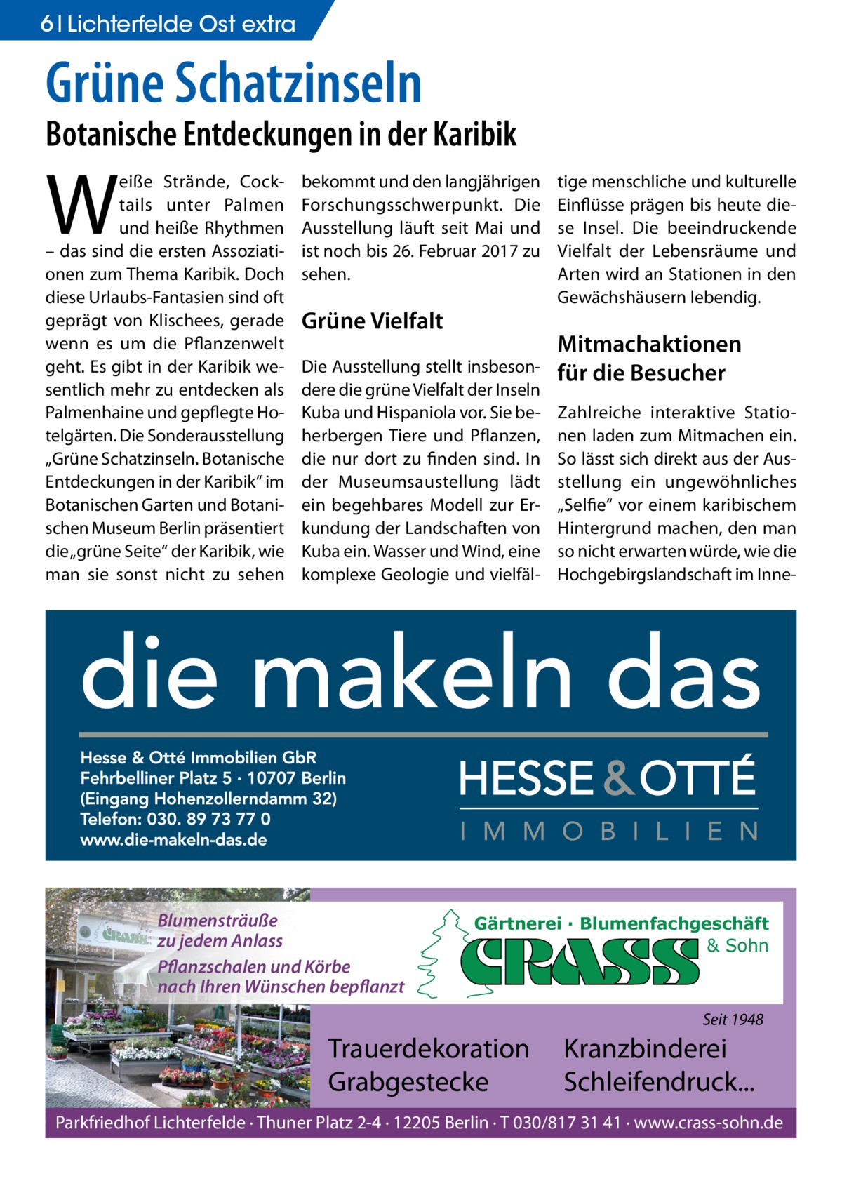 6 Lichterfelde Ost extra  Grüne Schatzinseln  Botanische Entdeckungen in der Karibik  W  eiße Strände, Cocktails unter Palmen und heiße Rhythmen – das sind die ersten Assoziationen zum Thema Karibik. Doch diese Urlaubs-Fantasien sind oft geprägt von Klischees, gerade wenn es um die Pflanzenwelt geht. Es gibt in der Karibik wesentlich mehr zu entdecken als Palmenhaine und gepflegte Hotelgärten. Die Sonderausstellung „Grüne Schatzinseln. Botanische Entdeckungen in der Karibik“ im Botanischen Garten und Botanischen Museum Berlin präsentiert die „grüne Seite“ der Karibik, wie man sie sonst nicht zu sehen  bekommt und den langjährigen Forschungsschwerpunkt. Die Ausstellung läuft seit Mai und ist noch bis 26. Februar 2017 zu sehen.  Grüne Vielfalt Die Ausstellung stellt insbesondere die grüne Vielfalt der Inseln Kuba und Hispaniola vor. Sie beherbergen Tiere und Pflanzen, die nur dort zu finden sind. In der Museumsaustellung lädt ein begehbares Modell zur Erkundung der Landschaften von Kuba ein. Wasser und Wind, eine komplexe Geologie und vielfäl Blumensträuße zu jedem Anlass Pflanzschalen und Körbe nach Ihren Wünschen bepflanzt  tige menschliche und kulturelle Einflüsse prägen bis heute diese Insel. Die beeindruckende Vielfalt der Lebensräume und Arten wird an Stationen in den Gewächshäusern lebendig.  Mitmachaktionen für die Besucher Zahlreiche interaktive Stationen laden zum Mitmachen ein. So lässt sich direkt aus der Ausstellung ein ungewöhnliches „Selfie“ vor einem karibischem Hintergrund machen, den man so nicht erwarten würde, wie die Hochgebirgslandschaft im Inne Gärtnerei · Blumenfachgeschäft & Sohn  Seit 1948  Trauerdekoration Grabgestecke  Kranzbinderei Schleifendruck...  Parkfriedhof Lichterfelde · Thuner Platz 2-4 · 12205 Berlin · T 030/817 31 41 · www.crass-sohn.de