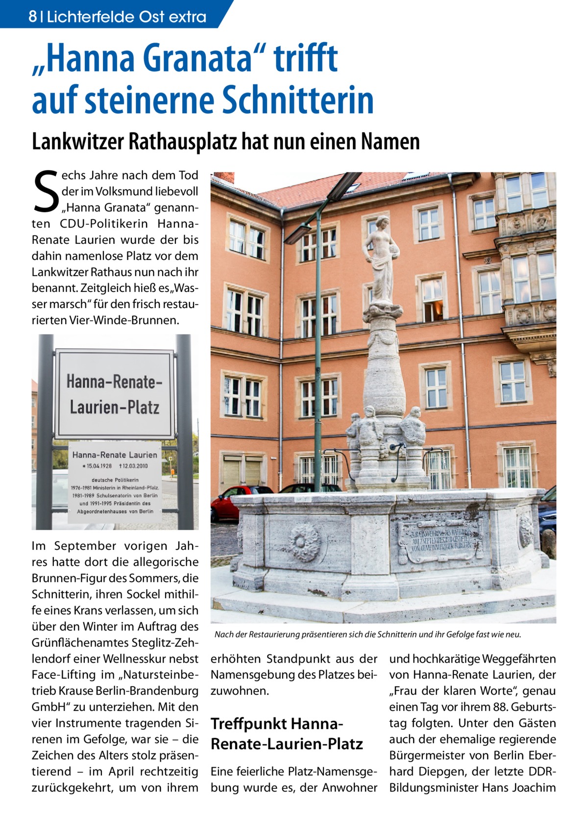 8 Lichterfelde Ost extra  „Hanna Granata“ trifft auf steinerne Schnitterin Lankwitzer Rathausplatz hat nun einen Namen  S  echs Jahre nach dem Tod der im Volksmund liebevoll „Hanna Granata“ genannten CDU-Politikerin HannaRenate Laurien wurde der bis dahin namenlose Platz vor dem Lankwitzer Rathaus nun nach ihr benannt. Zeitgleich hieß es „Wasser marsch“ für den frisch restaurierten Vier-Winde-Brunnen.  Im September vorigen Jahres hatte dort die allegorische Brunnen-Figur des Sommers, die Schnitterin, ihren Sockel mithilfe eines Krans verlassen, um sich über den Winter im Auftrag des Grünflächenamtes Steglitz-Zehlendorf einer Wellnesskur nebst Face-Lifting im „Natursteinbetrieb Krause Berlin-Brandenburg GmbH“ zu unterziehen. Mit den vier Instrumente tragenden Sirenen im Gefolge, war sie – die Zeichen des Alters stolz präsentierend – im April rechtzeitig zurückgekehrt, um von ihrem  Nach der Restaurierung präsentieren sich die Schnitterin und ihr Gefolge fast wie neu.  erhöhten Standpunkt aus der und hochkarätige Weggefährten Namensgebung des Platzes bei- von Hanna-Renate Laurien, der zuwohnen. „Frau der klaren Worte“, genau einen Tag vor ihrem 88. Geburtstag folgten. Unter den Gästen Treffpunkt Hannaauch der ehemalige regierende Renate-Laurien-Platz Bürgermeister von Berlin EberEine feierliche Platz-Namensge- hard Diepgen, der letzte DDRbung wurde es, der Anwohner Bildungsminister Hans Joachim