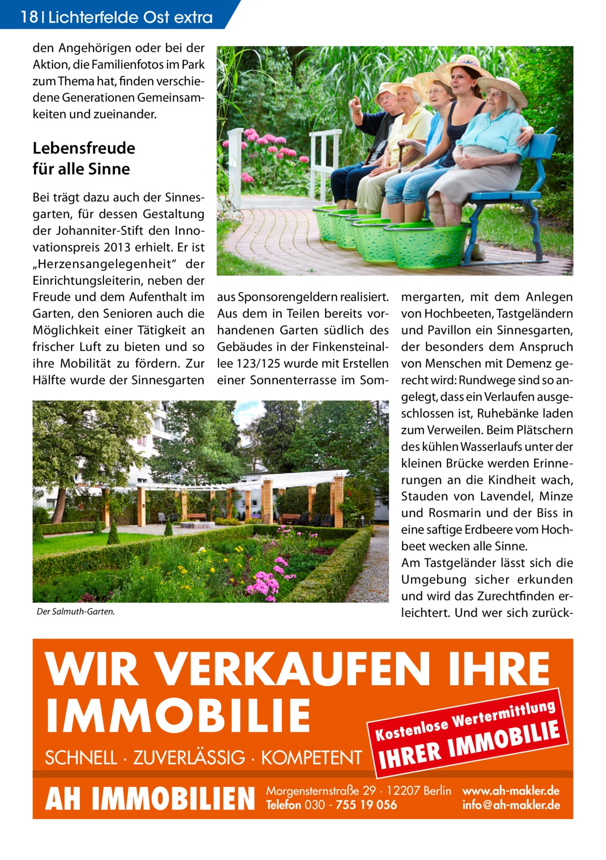 18 Lichterfelde Ost extra den Angehörigen oder bei der Aktion, die Familienfotos im Park zum Thema hat, finden verschiedene Generationen Gemeinsamkeiten und zueinander.  Lebensfreude für alle Sinne Bei trägt dazu auch der Sinnesgarten, für dessen Gestaltung der Johanniter-Stift den Innovationspreis 2013 erhielt. Er ist „Herzensangelegenheit“ der Einrichtungsleiterin, neben der Freude und dem Aufenthalt im Garten, den Senioren auch die Möglichkeit einer Tätigkeit an frischer Luft zu bieten und so ihre Mobilität zu fördern. Zur Hälfte wurde der Sinnesgarten  aus Sponsorengeldern realisiert. Aus dem in Teilen bereits vorhandenen Garten südlich des Gebäudes in der Finkensteinallee 123/125 wurde mit Erstellen einer Sonnenterrasse im Som Der Salmuth-Garten.  mergarten, mit dem Anlegen von Hochbeeten, Tastgeländern und Pavillon ein Sinnesgarten, der besonders dem Anspruch von Menschen mit Demenz gerecht wird: Rundwege sind so angelegt, dass ein Verlaufen ausgeschlossen ist, Ruhebänke laden zum Verweilen. Beim Plätschern des kühlen Wasserlaufs unter der kleinen Brücke werden Erinnerungen an die Kindheit wach, Stauden von Lavendel, Minze und Rosmarin und der Biss in eine saftige Erdbeere vom Hochbeet wecken alle Sinne. Am Tastgeländer lässt sich die Umgebung sicher erkunden und wird das Zurechtfinden erleichtert. Und wer sich zurück WIR VERKAUFEN IHRE IMMOBILIE IE MOBIL ittlung  rterm ose We l n e t s o  K  SCHNELL · ZUVERLÄSSIG · KOMPETENT  AH IMMOBILIEN  IHRER  IM  Morgensternstraße 29 · 12207 Berlin www.ah-makler.de Telefon 030 - 755 19 056 info@ah-makler.de