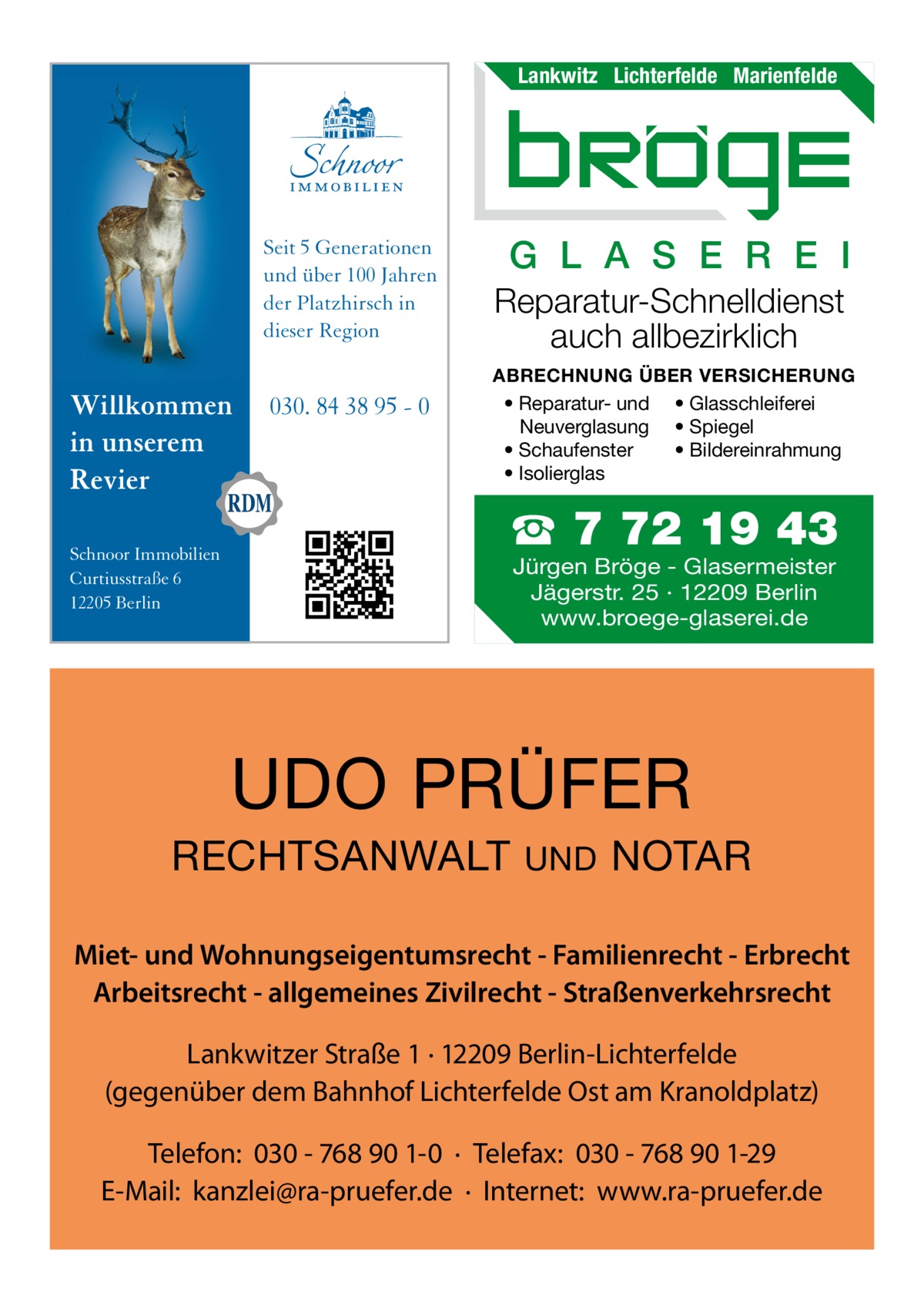 Lankwitz Lichterfelde Marienfelde  Seit 5 Generationen und über 100 Jahren der Platzhirsch in dieser Region  Willkommen in unserem Revier Schnoor Immobilien Curtiusstraße 6 12205 Berlin  030. 84 38 95 - 0  G L A S E R E I Reparatur-Schnelldienst auch allbezirklich ABRECHNUNG ÜBER VERSICHERUNG • Reparatur- und • Glasschleiferei Neuverglasung • Spiegel • Bildereinrahmung • Schaufenster • Isolierglas  ☎ 7 72 19 43 Jürgen Bröge - Glasermeister Jägerstr. 25 · 12209 Berlin www.broege-glaserei.de  UDO PRÜFER RECHTSANWALT  UND  NOTAR  Miet- und Wohnungseigentumsrecht - Familienrecht - Erbrecht Arbeitsrecht - allgemeines Zivilrecht - Straßenverkehrsrecht Lankwitzer Straße 1 · 12209 Berlin-Lichterfelde (gegenüber dem Bahnhof Lichterfelde Ost am Kranoldplatz) Telefon: 030 - 768 90 1-0 · Telefax: 030 - 768 90 1-29 E-Mail: kanzlei@ra-pruefer.de · Internet: www.ra-pruefer.de