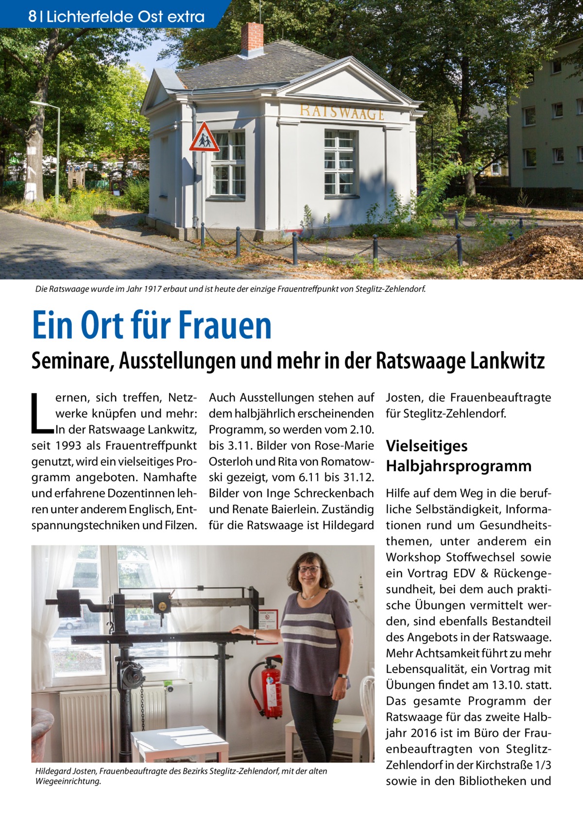 8 Lichterfelde Ost extra  Die Ratswaage wurde im Jahr 1917 erbaut und ist heute der einzige Frauentreffpunkt von Steglitz-Zehlendorf.  Ein Ort für Frauen  Seminare, Ausstellungen und mehr in der Ratswaage Lankwitz  L  ernen, sich treffen, Netzwerke knüpfen und mehr: In der Ratswaage Lankwitz, seit 1993 als Frauentreffpunkt genutzt, wird ein vielseitiges Programm angeboten. Namhafte und erfahrene Dozentinnen lehren unter anderem Englisch, Entspannungstechniken und Filzen.  Auch Ausstellungen stehen auf dem halbjährlich erscheinenden Programm, so werden vom 2.10. bis 3.11. Bilder von Rose-Marie Osterloh und Rita von Romatowski gezeigt, vom 6.11 bis 31.12. Bilder von Inge Schreckenbach und Renate Baierlein. Zuständig für die Ratswaage ist Hildegard  Hildegard Josten, Frauenbeauftragte des Bezirks Steglitz-Zehlendorf, mit der alten Wiegeeinrichtung.  Josten, die Frauenbeauftragte für Steglitz-Zehlendorf.  Vielseitiges Halbjahrsprogramm Hilfe auf dem Weg in die berufliche Selbständigkeit, Informationen rund um Gesundheitsthemen, unter anderem ein Workshop Stoffwechsel sowie ein Vortrag EDV & Rückengesundheit, bei dem auch praktische Übungen vermittelt werden, sind ebenfalls Bestandteil des Angebots in der Ratswaage. Mehr Achtsamkeit führt zu mehr Lebensqualität, ein Vortrag mit Übungen findet am 13.10. statt. Das gesamte Programm der Ratswaage für das zweite Halbjahr 2016 ist im Büro der Frauenbeauftragten von SteglitzZehlendorf in der Kirchstraße 1/3 sowie in den Bibliotheken und