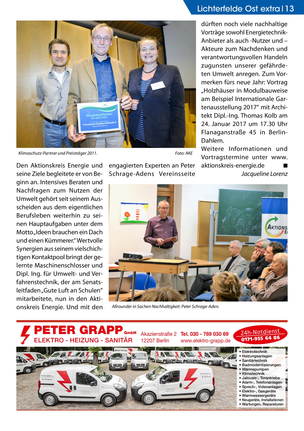 Lichterfelde Ost extra 13 dürften noch viele nachhaltige Vorträge sowohl EnergietechnikAnbieter als auch -Nutzer und – Akteure zum Nachdenken und verantwortungsvollen Handeln zugunsten unserer gefährdeten Umwelt anregen. Zum Vormerken fürs neue Jahr: Vortrag „Holzhäuser in Modulbauweise am Beispiel Internationale Gartenausstellung 2017“ mit Architekt Dipl.-Ing. Thomas Kolb am 24.  Januar 2017 um 17.30  Uhr Flanaganstraße  45 in BerlinDahlem. Weitere Informationen und Klimaschutz-Partner und Preisträger 2011. � Foto: AKE Vortragstermine unter www. Den Aktionskreis Energie und engagierten Experten an Peter aktionskreis-energie.de � ◾ seine Ziele begleitete er von Be- Schrage-Adens Vereinsseite � Jacqueline Lorenz ginn an. Intensives Beraten und Nachfragen zum Nutzen der Umwelt gehört seit seinem Ausscheiden aus dem eigentlichen Berufsleben weiterhin zu seinen Hauptaufgaben unter dem Motto „Ideen brauchen ein Dach und einen Kümmerer.“ Wertvolle Synergien aus seinem vielschichtigen Kontaktpool bringt der gelernte Maschinenschlosser und Dipl. Ing. für Umwelt- und Verfahrenstechnik, der am Senatsleitfaden „Gute Luft an Schulen“ mitarbeitete, nun in den Aktionskreis Energie. Und mit den Allrounder in Sachen Nachhaltigkeit: Peter Schrage-Aden.  PETER GRAPP  GmbH  ELEKTRO - HEIZUNG - SANITÄR  Akazienstraße 2 Tel. 030 - 769 030 69 12207 Berlin www.elektro-grapp.de  24 h-N otd ien st  017 1-9 55 64 86  • • • • • • • • • • • • •  Elektrotechnik Heizungsanlagen Sanitärtechnik Badmodernisierungen Wärmepumpen Klimatechnik Jalousie-, Torantriebe Alarm-, Telefonanlagen Sprech-, Videoanlagen Elektro-, Gasgeräte Warmwassergeräte Neugeräte, Installationen Wartungen, Reparaturen