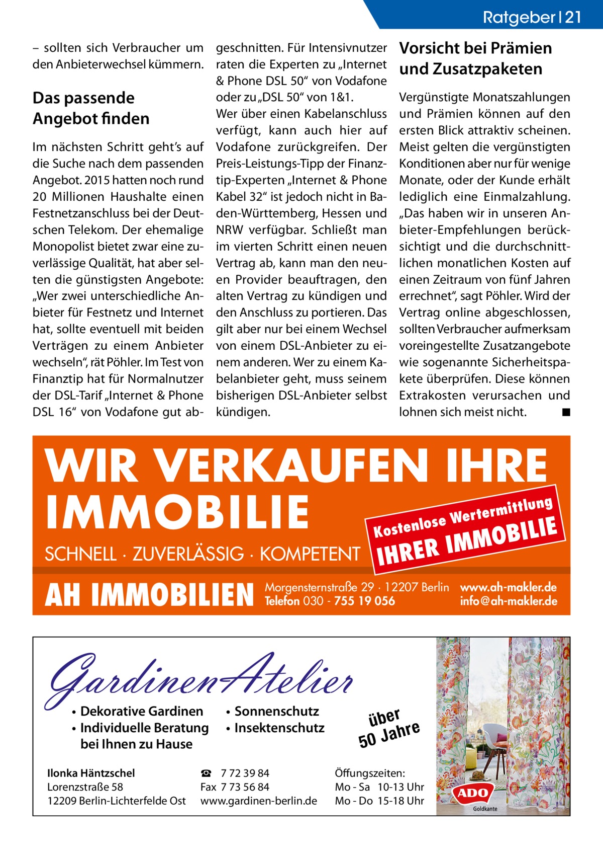 Ratgeber 21 – sollten sich Verbraucher um geschnitten. Für Intensivnutzer den Anbieterwechsel kümmern. raten die Experten zu „Internet & Phone DSL 50“ von Vodafone oder zu „DSL 50“ von 1&1. Das passende Wer über einen Kabelanschluss Angebot finden verfügt, kann auch hier auf Im nächsten Schritt geht’s auf Vodafone zurückgreifen. Der die Suche nach dem passenden Preis-Leistungs-Tipp der FinanzAngebot. 2015 hatten noch rund tip-Experten „Internet & Phone 20  Millionen Haushalte einen Kabel 32“ ist jedoch nicht in BaFestnetzanschluss bei der Deut- den-Württemberg, Hessen und schen Telekom. Der ehemalige NRW verfügbar. Schließt man Monopolist bietet zwar eine zu- im vierten Schritt einen neuen verlässige Qualität, hat aber sel- Vertrag ab, kann man den neuten die günstigsten Angebote: en Provider beauftragen, den „Wer zwei unterschiedliche An- alten Vertrag zu kündigen und bieter für Festnetz und Internet den Anschluss zu portieren. Das hat, sollte eventuell mit beiden gilt aber nur bei einem Wechsel Verträgen zu einem Anbieter von einem DSL-Anbieter zu eiwechseln“, rät Pöhler. Im Test von nem anderen. Wer zu einem KaFinanztip hat für Normalnutzer belanbieter geht, muss seinem der DSL-Tarif „Internet & Phone bisherigen DSL-Anbieter selbst DSL 16“ von Vodafone gut ab- kündigen.  Vorsicht bei Prämien und Zusatzpaketen Vergünstigte Monatszahlungen und Prämien können auf den ersten Blick attraktiv scheinen. Meist gelten die vergünstigten Konditionen aber nur für wenige Monate, oder der Kunde erhält lediglich eine Einmalzahlung. „Das haben wir in unseren Anbieter-Empfehlungen berücksichtigt und die durchschnittlichen monatlichen Kosten auf einen Zeitraum von fünf Jahren errechnet“, sagt Pöhler. Wird der Vertrag online abgeschlossen, sollten Verbraucher aufmerksam voreingestellte Zusatzangebote wie sogenannte Sicherheitspakete überprüfen. Diese können Extrakosten verursachen und lohnen sich meist nicht.� ◾  WIR VERKAUFEN IHRE IMMOBILIE IE MOBIL ittlung  rterm ose We l n e t s o  K  SCHNELL · ZUVERLÄSSIG · KOMPETENT  AH IMMOBILIEN  Ilonka Häntzschel Lorenzstraße 58 12209 Berlin-Lichterfelde Ost  IM  Morgensternstraße 29 · 12207 Berlin www.ah-makler.de Telefon 030 - 755 19 056 info@ah-makler.de  GardinenAtelier • Dekorative Gardinen • Individuelle Beratung bei Ihnen zu Hause  IHRER  • Sonnenschutz • Insektenschutz  ☎ 7 72 39 84 Fax 7 73 56 84 www.gardinen-berlin.de  über re h 50 Ja  Öffungszeiten: Mo - Sa 10-13 Uhr Mo - Do 15-18 Uhr