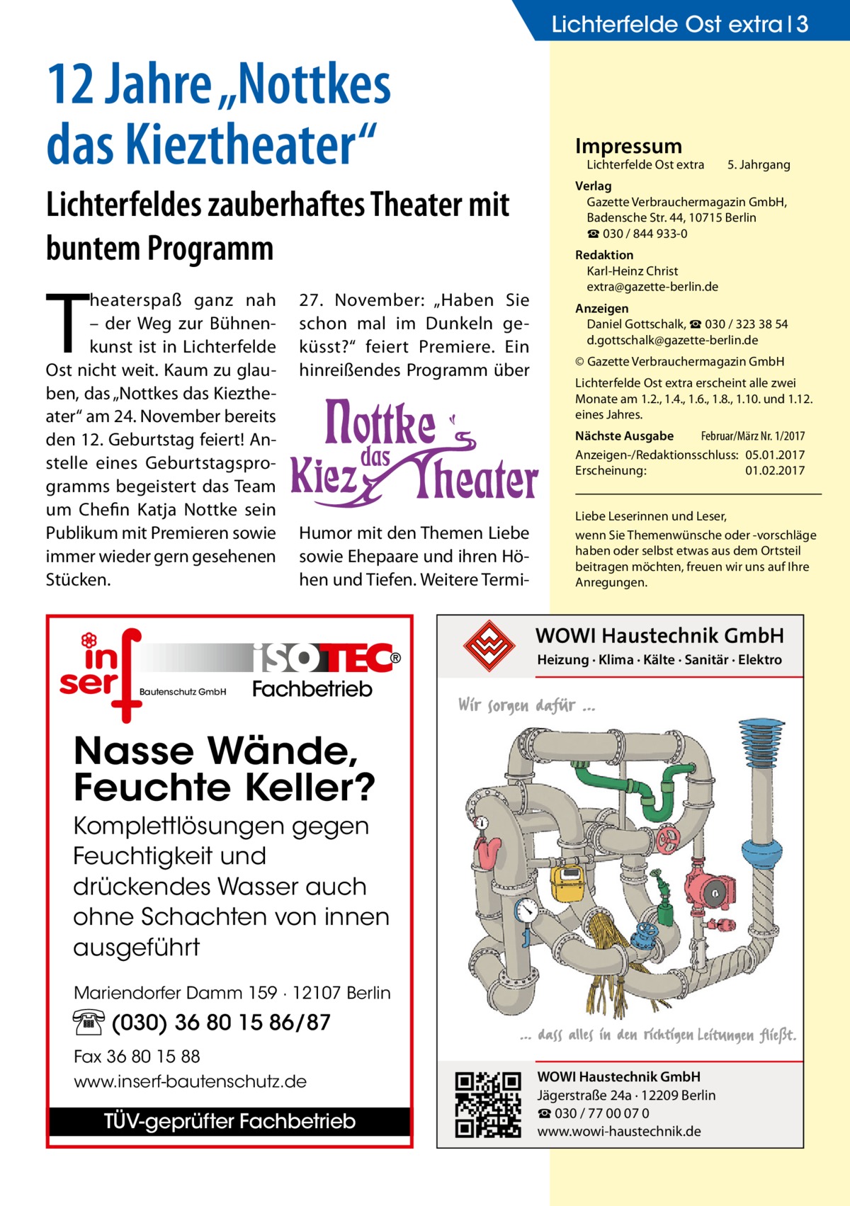 Lichterfelde Ost extra 3  12 Jahre „Nottkes das Kieztheater“ Lichterfeldes zauberhaftes Theater mit buntem Programm  T  heaterspaß ganz nah – der Weg zur Bühnenkunst ist in Lichterfelde Ost nicht weit. Kaum zu glauben, das „Nottkes das Kieztheater“ am 24. November bereits den 12. Geburtstag feiert! Anstelle eines Geburtstagsprogramms begeistert das Team um Chefin Katja Nottke sein Publikum mit Premieren sowie immer wieder gern gesehenen Stücken.  27.  November: „Haben Sie schon mal im Dunkeln geküsst?“ feiert Premiere. Ein hinreißendes Programm über  Impressum  Lichterfelde Ost extra	  5. Jahrgang  Verlag Gazette Verbrauchermagazin GmbH, Badensche Str. 44, 10715 Berlin ☎ 030 / 844 933-0 Redaktion Karl-Heinz Christ extra@gazette-berlin.de Anzeigen Daniel Gottschalk, ☎ 030 / 323 38 54 d.gottschalk@gazette-berlin.de © Gazette Verbrauchermagazin GmbH Lichterfelde Ost extra erscheint alle zwei Monate am 1.2., 1.4., 1.6., 1.8., 1.10. und 1.12. eines Jahres. Nächste Ausgabe 	 Februar/März Nr. 1/2017 Anzeigen-/Redaktionsschluss:	05.01.2017 Erscheinung:	01.02.2017  Humor mit den Themen Liebe sowie Ehepaare und ihren Höhen und Tiefen. Weitere Termi Liebe Leserinnen und Leser, wenn Sie Themen­wünsche oder -vorschläge haben oder selbst etwas aus dem Ortsteil beitragen möchten, freuen wir uns auf Ihre Anregungen.  Heizung · Klima · Kälte · Sanitär · Elektro Bautenschutz GmbH  Fachbetrieb  Nasse Wände, Feuchte Keller? Komplettlösungen gegen Feuchtigkeit und drückendes Wasser auch ohne Schachten von innen ausgeführt Mariendorfer Damm 159 · 12107 Berlin  (030) 36 80 15 86/87 Fax 36 80 15 88 www.inserf-bautenschutz.de  TÜV-geprüfter Fachbetrieb  WOWI Haustechnik GmbH Jägerstraße 24a · 12209 Berlin ☎ 030 / 77 00 07 0 www.wowi-haustechnik.de