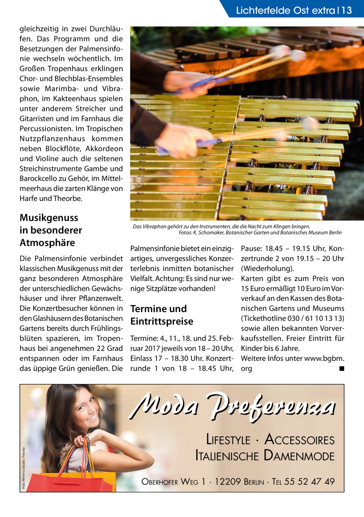 Lichterfelde Ost extra 13 gleichzeitig in zwei Durchläufen. Das Programm und die Besetzungen der Palmensinfonie wechseln wöchentlich. Im Großen Tropenhaus erklingen Chor- und Blechblas-Ensembles sowie Marimba- und Vibraphon, im Kakteenhaus spielen unter anderem Streicher und Gitarristen und im Farnhaus die Percussionisten. Im Tropischen Nutzpflanzenhaus kommen neben Blockflöte, Akkordeon und Violine auch die seltenen Streichinstrumente Gambe und Barockcello zu Gehör, im Mittelmeerhaus die zarten Klänge von Harfe und Theorbe.  Musikgenuss in besonderer Atmosphäre Die Palmensinfonie verbindet klassischen Musikgenuss mit der ganz besonderen Atmosphäre der unterschiedlichen Gewächshäuser und ihrer Pflanzenwelt. Die Konzertbesucher können in den Glashäusern des Botanischen Gartens bereits durch Frühlingsblüten spazieren, im Tropenhaus bei angenehmen 22 Grad entspannen oder im Farnhaus das üppige Grün genießen. Die  Das Vibraphon gehört zu den Instrumenten, die die Nacht zum Klingen bringen. � Fotos: K. Schomaker, Botanischer Garten und Botanisches Museum Berlin  Palmensinfonie bietet ein einzigartiges, unvergessliches Konzerterlebnis inmitten botanischer Vielfalt. Achtung: Es sind nur wenige Sitzplätze vorhanden!  Termine und Eintrittspreise Termine: 4., 11., 18. und 25. Februar 2017 jeweils von 18 – 20 Uhr, Einlass 17 – 18.30 Uhr. Konzert­ runde 1 von 18 – 18.45  Uhr,  Pause: 18.45 – 19.15  Uhr, Konzertrunde 2 von 19.15 – 20 Uhr (Wiederholung). Karten gibt es zum Preis von 15 Euro ermäßigt 10 Euro im Vorverkauf an den Kassen des Botanischen Gartens und Museums (Tickethotline 030 / 61 10 13 13) sowie allen bekannten Vorverkaufsstellen. Freier Eintritt für Kinder bis 6 Jahre. Weitere Infos unter www.bgbm. org � ◾  Foto: Minerva Studio / Fotolia  Moda Preferenza LIFESTYLE · ACCESSOIRES ITALIENISCHE DAMENMODE OBERHOFER WEG 1 · 12209 BERLIN · TEL 55 52 47 49