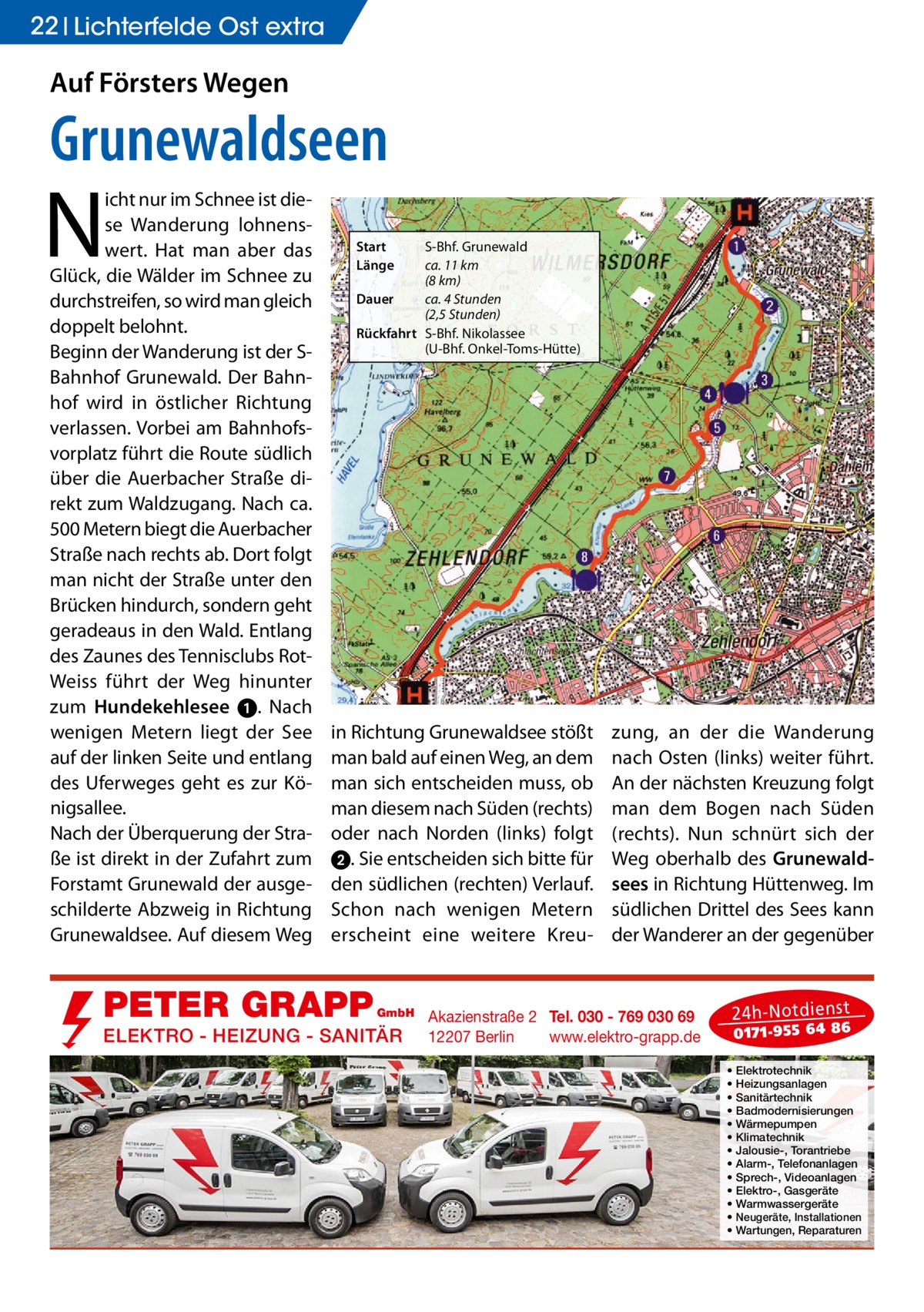 22 Lichterfelde Ost extra  Auf Försters Wegen  Grunewaldseen  N  icht nur im Schnee ist diese Wanderung lohnenswert. Hat man aber das Glück, die Wälder im Schnee zu durchstreifen, so wird man gleich doppelt belohnt. Beginn der Wanderung ist der SBahnhof Grunewald. Der Bahnhof wird in östlicher Richtung verlassen. Vorbei am Bahnhofsvorplatz führt die Route südlich über die Auerbacher Straße direkt zum Waldzugang. Nach ca. 500 Metern biegt die Auerbacher Straße nach rechts ab. Dort folgt man nicht der Straße unter den Brücken hindurch, sondern geht geradeaus in den Wald. Entlang des Zaunes des Tennisclubs RotWeiss führt der Weg hinunter zum Hundekehlesee ➊. Nach wenigen Metern liegt der See auf der linken Seite und entlang des Uferweges geht es zur Königsallee. Nach der Überquerung der Straße ist direkt in der Zufahrt zum Forstamt Grunewald der ausgeschilderte Abzweig in Richtung Grunewaldsee. Auf diesem Weg  Start Länge  S-Bhf. Grunewald ca. 11 km (8 km) Dauer ca. 4 Stunden (2,5 Stunden) Rückfahrt S-Bhf. Nikolassee (U-Bhf. Onkel-Toms-Hütte)  in Richtung Grunewaldsee stößt man bald auf einen Weg, an dem man sich entscheiden muss, ob man diesem nach Süden (rechts) oder nach Norden (links) folgt ➋. Sie entscheiden sich bitte für den südlichen (rechten) Verlauf. Schon nach wenigen Metern erscheint eine weitere Kreu PETER GRAPP  GmbH  ELEKTRO - HEIZUNG - SANITÄR  zung, an der die Wanderung nach Osten (links) weiter führt. An der nächsten Kreuzung folgt man dem Bogen nach Süden (rechts). Nun schnürt sich der Weg oberhalb des Grunewaldsees in Richtung Hüttenweg. Im südlichen Drittel des Sees kann der Wanderer an der gegenüber  Akazienstraße 2 Tel. 030 - 769 030 69 12207 Berlin www.elektro-grapp.de  24 h-N otd ien st  017 1-9 55 64 86  • • • • • • • • • • • • •  Elektrotechnik Heizungsanlagen Sanitärtechnik Badmodernisierungen Wärmepumpen Klimatechnik Jalousie-, Torantriebe Alarm-, Telefonanlagen Sprech-, Videoanlagen Elektro-, Gasgeräte Warmwassergeräte Neugeräte, Installationen Wartungen, Reparaturen