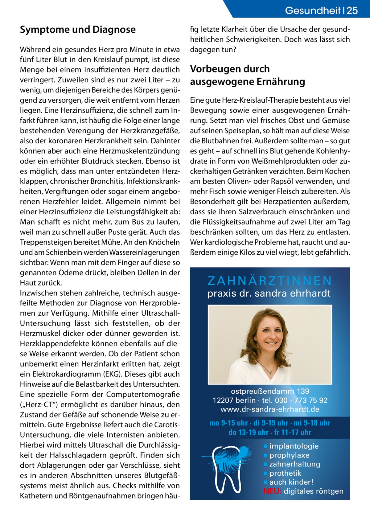 Gesundheit 25  Symptome und Diagnose Während ein gesundes Herz pro Minute in etwa fünf Liter Blut in den Kreislauf pumpt, ist diese Menge bei einem insuffizienten Herz deutlich verringert. Zuweilen sind es nur zwei Liter – zu wenig, um diejenigen Bereiche des Körpers genügend zu versorgen, die weit entfernt vom Herzen liegen. Eine Herzinsuffizienz, die schnell zum Infarkt führen kann, ist häufig die Folge einer lange bestehenden Verengung der Herzkranzgefäße, also der koronaren Herzkrankheit sein. Dahinter können aber auch eine Herzmuskelentzündung oder ein erhöhter Blutdruck stecken. Ebenso ist es möglich, dass man unter entzündeten Herzklappen, chronischer Bronchitis, Infektionskrankheiten, Vergiftungen oder sogar einem angeborenen Herzfehler leidet. Allgemein nimmt bei einer Herzinsuffizienz die Leistungsfähigkeit ab: Man schafft es nicht mehr, zum Bus zu laufen, weil man zu schnell außer Puste gerät. Auch das Treppensteigen bereitet Mühe. An den Knöcheln und am Schienbein werden Wassereinlagerungen sichtbar: Wenn man mit dem Finger auf diese so genannten Ödeme drückt, bleiben Dellen in der Haut zurück. Inzwischen stehen zahlreiche, technisch ausgefeilte Methoden zur Diagnose von Herzproblemen zur Verfügung. Mithilfe einer UltraschallUntersuchung lässt sich feststellen, ob der Herzmuskel dicker oder dünner geworden ist. Herzklappendefekte können ebenfalls auf diese Weise erkannt werden. Ob der Patient schon unbemerkt einen Herzinfarkt erlitten hat, zeigt ein Elektrokardiogramm (EKG). Dieses gibt auch Hinweise auf die Belastbarkeit des Untersuchten. Eine spezielle Form der Computertomografie („Herz-CT“) ermöglicht es darüber hinaus, den Zustand der Gefäße auf schonende Weise zu ermitteln. Gute Ergebnisse liefert auch die CarotisUntersuchung, die viele Internisten anbieten. Hierbei wird mittels Ultraschall die Durchlässigkeit der Halsschlagadern geprüft. Finden sich dort Ablagerungen oder gar Verschlüsse, sieht es in anderen Abschnitten unseres Blutgefäßsystems meist ähnlich aus. Checks mithilfe von Kathetern und Röntgenaufnahmen bringen häu fig letzte Klarheit über die Ursache der gesundheitlichen Schwierigkeiten. Doch was lässt sich dagegen tun?  Vorbeugen durch ausgewogene Ernährung Eine gute Herz-Kreislauf-Therapie besteht aus viel Bewegung sowie einer ausgewogenen Ernährung. Setzt man viel frisches Obst und Gemüse auf seinen Speiseplan, so hält man auf diese Weise die Blutbahnen frei. Außerdem sollte man – so gut es geht – auf schnell ins Blut gehende Kohlenhydrate in Form von Weißmehlprodukten oder zuckerhaltigen Getränken verzichten. Beim Kochen am besten Oliven- oder Rapsöl verwenden, und mehr Fisch sowie weniger Fleisch zubereiten. Als Besonderheit gilt bei Herzpatienten außerdem, dass sie ihren Salzverbrauch einschränken und die Flüssigkeitsaufnahme auf zwei Liter am Tag beschränken sollten, um das Herz zu entlasten. Wer kardiologische Probleme hat, raucht und außerdem einige Kilos zu viel wiegt, lebt gefährlich.  ZAHNÄRZTINNEN  praxis dr. sandra ehrhardt  ostpreußendamm 139 12207 berlin · tel. 030 - 773 75 92 www.dr-sandra-ehrhardt.de  mo 9-15 uhr · di 9-19 uhr · mi 9-18 uhr do 13-19 uhr · fr 11-17 uhr ▪ implantologie ▪ prophylaxe ▪ zahnerhaltung ▪ prothetik ▪ auch kinder! NEU: digitales röntgen