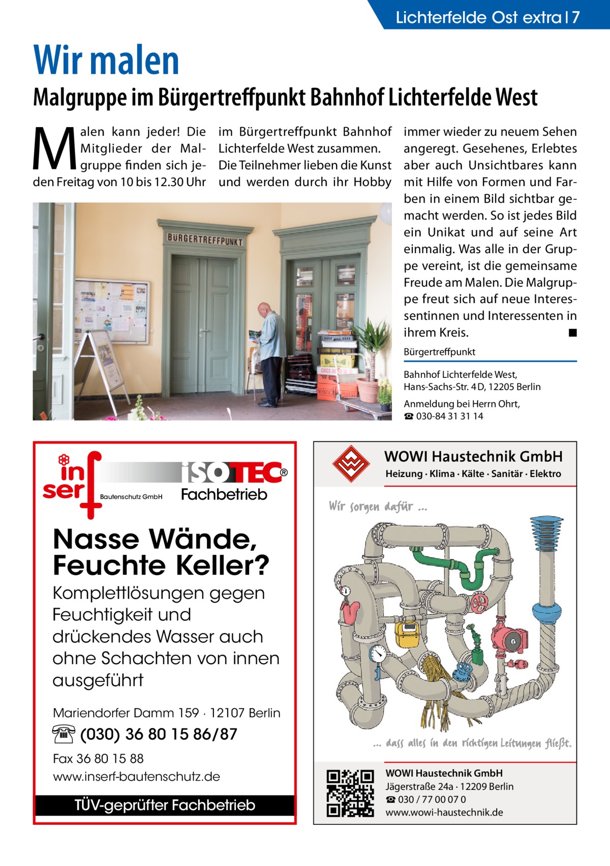 Lichterfelde Ost extra 7  Wir malen  Malgruppe im Bürgertreffpunkt Bahnhof Lichterfelde West  M  alen kann jeder! Die Mitglieder der Malgruppe finden sich jeden Freitag von 10 bis 12.30 Uhr  im Bürgertreffpunkt Bahnhof Lichterfelde West zusammen. Die Teilnehmer lieben die Kunst und werden durch ihr Hobby  immer wieder zu neuem Sehen angeregt. Gesehenes, Erlebtes aber auch Unsichtbares kann mit Hilfe von Formen und Farben in einem Bild sichtbar gemacht werden. So ist jedes Bild ein Unikat und auf seine Art einmalig. Was alle in der Gruppe vereint, ist die gemeinsame Freude am Malen. Die Malgruppe freut sich auf neue Interessentinnen und Interessenten in ihrem Kreis.� ◾ Bürgertreffpunkt Bahnhof Lichterfelde West, Hans-Sachs-Str. 4 D, 12205 Berlin Anmeldung bei Herrn Ohrt, ☎ 030-84 31 31 14  Heizung · Klima · Kälte · Sanitär · Elektro Bautenschutz GmbH  Fachbetrieb  Nasse Wände, Feuchte Keller? Komplettlösungen gegen Feuchtigkeit und drückendes Wasser auch ohne Schachten von innen ausgeführt Mariendorfer Damm 159 · 12107 Berlin  (030) 36 80 15 86/87 Fax 36 80 15 88 www.inserf-bautenschutz.de  TÜV-geprüfter Fachbetrieb  WOWI Haustechnik GmbH Jägerstraße 24a · 12209 Berlin ☎ 030 / 77 00 07 0 www.wowi-haustechnik.de