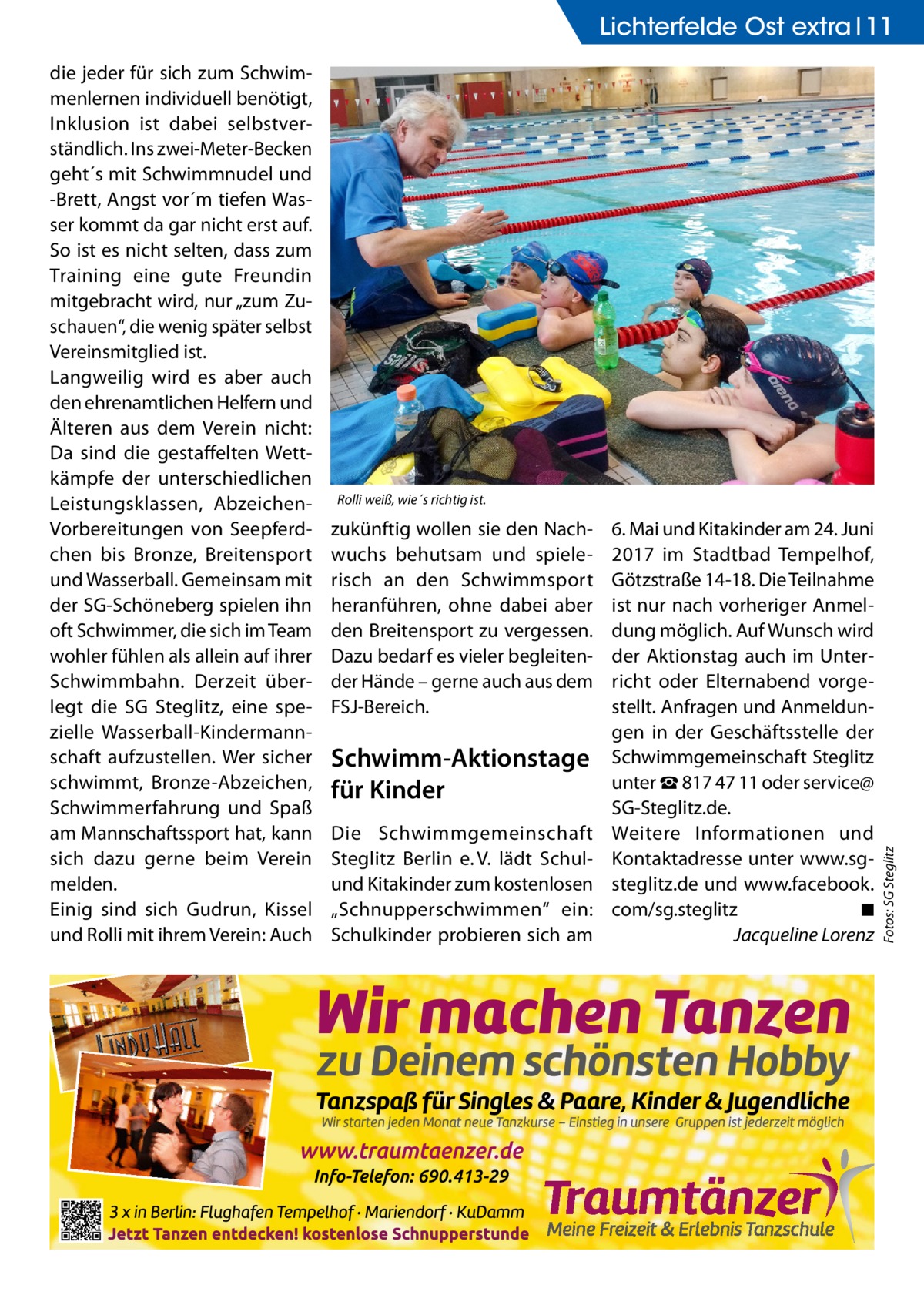 Lichterfelde Ost extra 11  Rolli weiß, wie´s richtig ist.  zukünftig wollen sie den Nachwuchs behutsam und spielerisch an den Schwimmsport heranführen, ohne dabei aber den Breitensport zu vergessen. Dazu bedarf es vieler begleitender Hände – gerne auch aus dem FSJ-Bereich.  Schwimm-Aktionstage für Kinder Die Schwimmgemeinschaft Steglitz Berlin e. V. lädt Schulund Kitakinder zum kostenlosen „Schnupperschwimmen“ ein: Schulkinder probieren sich am  6. Mai und Kitakinder am 24. Juni 2017 im Stadtbad Tempelhof, Götzstraße 14-18. Die Teilnahme ist nur nach vorheriger Anmeldung möglich. Auf Wunsch wird der Aktionstag auch im Unterricht oder Elternabend vorgestellt. Anfragen und Anmeldungen in der Geschäftsstelle der Schwimmgemeinschaft Steglitz unter ☎ 817 47 11 oder service@ SG-Steglitz.de. Weitere Informationen und Kontaktadresse unter www.sgsteglitz.de und www.facebook. com/sg.steglitz � ◾ � Jacqueline Lorenz  Fotos: SG Steglitz  die jeder für sich zum Schwimmenlernen individuell benötigt, Inklusion ist dabei selbstverständlich. Ins zwei-Meter-Becken geht´s mit Schwimmnudel und -Brett, Angst vor´m tiefen Wasser kommt da gar nicht erst auf. So ist es nicht selten, dass zum Training eine gute Freundin mitgebracht wird, nur „zum Zuschauen“, die wenig später selbst Vereinsmitglied ist. Langweilig wird es aber auch den ehrenamtlichen Helfern und Älteren aus dem Verein nicht: Da sind die gestaffelten Wettkämpfe der unterschiedlichen Leistungsklassen, AbzeichenVorbereitungen von Seepferdchen bis Bronze, Breitensport und Wasserball. Gemeinsam mit der SG-Schöneberg spielen ihn oft Schwimmer, die sich im Team wohler fühlen als allein auf ihrer Schwimmbahn. Derzeit überlegt die SG Steglitz, eine spezielle Wasserball-Kindermannschaft aufzustellen. Wer sicher schwimmt, Bronze-Abzeichen, Schwimmerfahrung und Spaß am Mannschaftssport hat, kann sich dazu gerne beim Verein melden. Einig sind sich Gudrun, Kissel und Rolli mit ihrem Verein: Auch