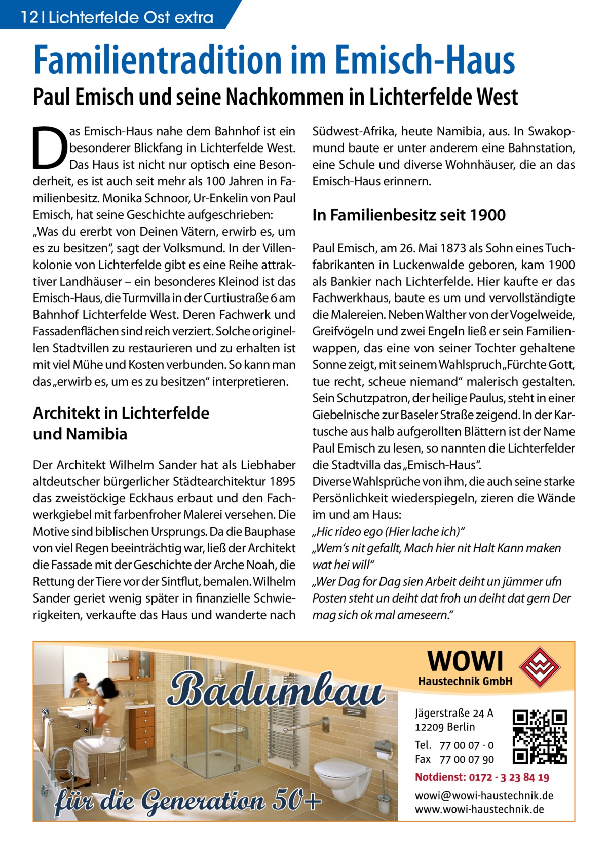 12 Lichterfelde Ost extra  Familientradition im Emisch-Haus  Paul Emisch und seine Nachkommen in Lichterfelde West  D  as Emisch-Haus nahe dem Bahnhof ist ein besonderer Blickfang in Lichterfelde West. Das Haus ist nicht nur optisch eine Besonderheit, es ist auch seit mehr als 100 Jahren in Familienbesitz. Monika Schnoor, Ur-Enkelin von Paul Emisch, hat seine Geschichte aufgeschrieben: „Was du ererbt von Deinen Vätern, erwirb es, um es zu besitzen“, sagt der Volksmund. In der Villenkolonie von Lichterfelde gibt es eine Reihe attraktiver Landhäuser – ein besonderes Kleinod ist das Emisch-Haus, die Turmvilla in der Curtiustraße 6 am Bahnhof Lichterfelde West. Deren Fachwerk und Fassadenflächen sind reich verziert. Solche originellen Stadtvillen zu restaurieren und zu erhalten ist mit viel Mühe und Kosten verbunden. So kann man das „erwirb es, um es zu besitzen“ interpretieren.  Architekt in Lichterfelde und Namibia Der Architekt Wilhelm Sander hat als Liebhaber altdeutscher bürgerlicher Städtearchitektur 1895 das zweistöckige Eckhaus erbaut und den Fachwerkgiebel mit farbenfroher Malerei versehen. Die Motive sind biblischen Ursprungs. Da die Bauphase von viel Regen beeinträchtig war, ließ der Architekt die Fassade mit der Geschichte der Arche Noah, die Rettung der Tiere vor der Sintflut, bemalen. Wilhelm Sander geriet wenig später in finanzielle Schwierigkeiten, verkaufte das Haus und wanderte nach  Südwest-Afrika, heute Namibia, aus. In Swakopmund baute er unter anderem eine Bahnstation, eine Schule und diverse Wohnhäuser, die an das Emisch-Haus erinnern.  In Familienbesitz seit 1900 Paul Emisch, am 26. Mai 1873 als Sohn eines Tuchfabrikanten in Luckenwalde geboren, kam 1900 als Bankier nach Lichterfelde. Hier kaufte er das Fachwerkhaus, baute es um und vervollständigte die Malereien. Neben Walther von der Vogelweide, Greifvögeln und zwei Engeln ließ er sein Familienwappen, das eine von seiner Tochter gehaltene Sonne zeigt, mit seinem Wahlspruch „Fürchte Gott, tue recht, scheue niemand“ malerisch gestalten. Sein Schutzpatron, der heilige Paulus, steht in einer Giebelnische zur Baseler Straße zeigend. In der Kartusche aus halb aufgerollten Blättern ist der Name Paul Emisch zu lesen, so nannten die Lichterfelder die Stadtvilla das „Emisch-Haus“. Diverse Wahlsprüche von ihm, die auch seine starke Persönlichkeit wiederspiegeln, zieren die Wände im und am Haus: „Hic rideo ego (Hier lache ich)“ „Wem‘s nit gefallt, Mach hier nit Halt Kann maken wat hei will“ „Wer Dag for Dag sien Arbeit deiht un jümmer ufn Posten steht un deiht dat froh un deiht dat gern Der mag sich ok mal ameseern.“  Badumbau für die Generation 50+