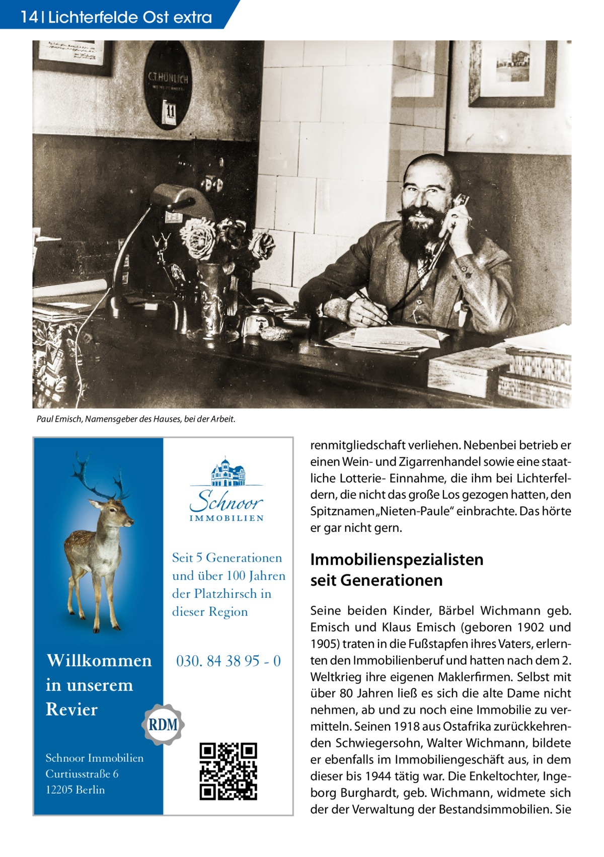 14 Lichterfelde Ost extra  Paul Emisch, Namensgeber des Hauses, bei der Arbeit.  renmitgliedschaft verliehen. Nebenbei betrieb er einen Wein- und Zigarrenhandel sowie eine staatliche Lotterie- Einnahme, die ihm bei Lichterfeldern, die nicht das große Los gezogen hatten, den Spitznamen „Nieten-Paule“ einbrachte. Das hörte er gar nicht gern.  Seit 5 Generationen und über 100 Jahren der Platzhirsch in dieser Region  Willkommen in unserem Revier Schnoor Immobilien Curtiusstraße 6 12205 Berlin  030. 84 38 95 - 0  Immobilien­spezialisten seit Generationen Seine beiden Kinder, Bärbel Wichmann geb. Emisch und Klaus Emisch (geboren 1902 und 1905) traten in die Fußstapfen ihres Vaters, erlernten den Immobilienberuf und hatten nach dem 2. Weltkrieg ihre eigenen Maklerfirmen. Selbst mit über 80 Jahren ließ es sich die alte Dame nicht nehmen, ab und zu noch eine Immobilie zu vermitteln. Seinen 1918 aus Ostafrika zurückkehrenden Schwiegersohn, Walter Wichmann, bildete er ebenfalls im Immobiliengeschäft aus, in dem dieser bis 1944 tätig war. Die Enkeltochter, Ingeborg Burghardt, geb. Wichmann, widmete sich der der Verwaltung der Bestandsimmobilien. Sie