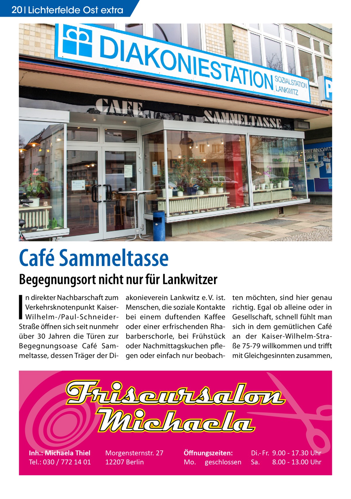 20 Lichterfelde Ost extra  Café Sammeltasse  Begegnungsort nicht nur für Lankwitzer  I  n direkter Nachbarschaft zum Verkehrsknotenpunkt KaiserWilhelm-/Paul-SchneiderStraße öffnen sich seit nunmehr über 30  Jahren die Türen zur Begegnungsoase Café Sammeltasse, dessen Träger der Di Inh.: Michaela Thiel Tel.: 030 / 772 14 01  akonieverein Lankwitz e. V. ist. Menschen, die soziale Kontakte bei einem duftenden Kaffee oder einer erfrischenden Rhabarberschorle, bei Frühstück oder Nachmittagskuchen pflegen oder einfach nur beobach Morgensternstr. 27 12207 Berlin  ten möchten, sind hier genau richtig. Egal ob alleine oder in Gesellschaft, schnell fühlt man sich in dem gemütlichen Café an der Kaiser-Wilhelm-Straße 75-79 willkommen und trifft mit Gleichgesinnten zusammen,  Öﬀnungszeiten: Mo. geschlossen  Di.- Fr. 9.00 - 17.30 Uhr Sa. 8.00 - 13.00 Uhr