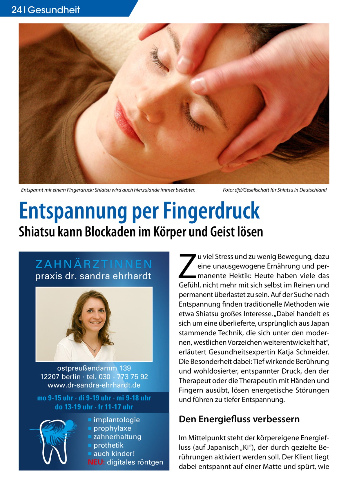 24 Gesundheit  Entspannt mit einem Fingerdruck: Shiatsu wird auch hierzulande immer beliebter.�  Foto: djd/Gesellschaft für Shiatsu in Deutschland  Entspannung per Fingerdruck  Shiatsu kann Blockaden im Körper und Geist lösen ZAHNÄRZTINNEN  praxis dr. sandra ehrhardt  ostpreußendamm 139 12207 berlin · tel. 030 - 773 75 92 www.dr-sandra-ehrhardt.de  mo 9-15 uhr · di 9-19 uhr · mi 9-18 uhr do 13-19 uhr · fr 11-17 uhr ▪ implantologie ▪ prophylaxe ▪ zahnerhaltung ▪ prothetik ▪ auch kinder! NEU: digitales röntgen  Z  u viel Stress und zu wenig Bewegung, dazu eine unausgewogene Ernährung und permanente Hektik: Heute haben viele das Gefühl, nicht mehr mit sich selbst im Reinen und permanent überlastet zu sein. Auf der Suche nach Entspannung finden traditionelle Methoden wie etwa Shiatsu großes Interesse. „Dabei handelt es sich um eine überlieferte, ursprünglich aus Japan stammende Technik, die sich unter den modernen, westlichen Vorzeichen weiterentwickelt hat“, erläutert Gesundheitsexpertin Katja Schneider. Die Besonderheit dabei: Tief wirkende Berührung und wohldosierter, entspannter Druck, den der Therapeut oder die Therapeutin mit Händen und Fingern ausübt, lösen energetische Störungen und führen zu tiefer Entspannung.  Den Energiefluss verbessern Im Mittelpunkt steht der körpereigene Energiefluss (auf Japanisch „Ki“), der durch gezielte Berührungen aktiviert werden soll. Der Klient liegt dabei entspannt auf einer Matte und spürt, wie