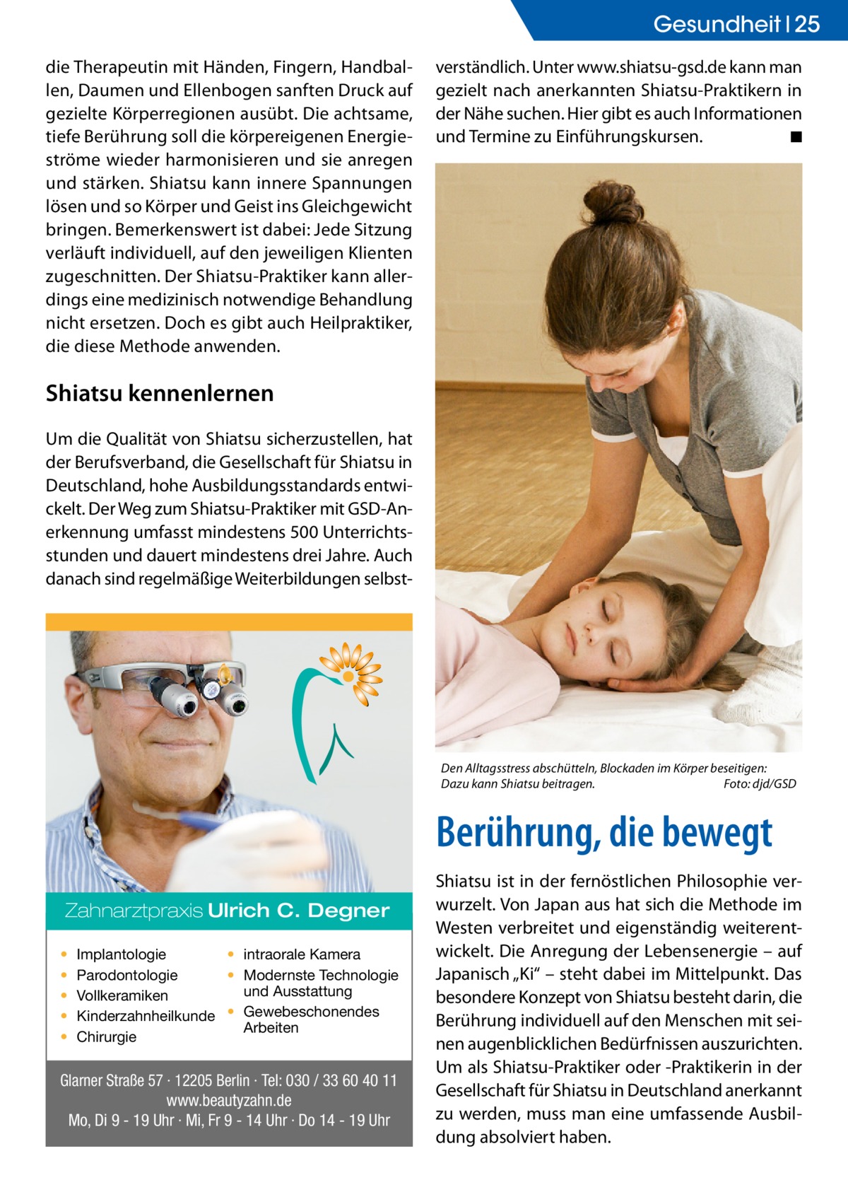 Gesundheit 25 die Therapeutin mit Händen, Fingern, Handballen, Daumen und Ellenbogen sanften Druck auf gezielte Körperregionen ausübt. Die achtsame, tiefe Berührung soll die körpereigenen Energieströme wieder harmonisieren und sie anregen und stärken. Shiatsu kann innere Spannungen lösen und so Körper und Geist ins Gleichgewicht bringen. Bemerkenswert ist dabei: Jede Sitzung verläuft individuell, auf den jeweiligen Klienten zugeschnitten. Der Shiatsu-Praktiker kann allerdings eine medizinisch notwendige Behandlung nicht ersetzen. Doch es gibt auch Heilpraktiker, die diese Methode anwenden.  verständlich. Unter www.shiatsu-gsd.de kann man gezielt nach anerkannten Shiatsu-Praktikern in der Nähe suchen. Hier gibt es auch Informationen und Termine zu Einführungskursen. � ◾  Shiatsu kennenlernen Um die Qualität von Shiatsu sicherzustellen, hat der Berufsverband, die Gesellschaft für Shiatsu in Deutschland, hohe Ausbildungsstandards entwickelt. Der Weg zum Shiatsu-Praktiker mit GSD-Anerkennung umfasst mindestens 500 Unterrichtsstunden und dauert mindestens drei Jahre. Auch danach sind regelmäßige Weiterbildungen selbst Den Alltagsstress abschütteln, Blockaden im Körper beseitigen: Dazu kann Shiatsu beitragen.� Foto: djd/GSD  Berührung, die bewegt Zahnarztpraxis Ulrich C. Degner • • • • •  Implantologie • intraorale Kamera Parodontologie • Modernste Technologie und Ausstattung Vollkeramiken Kinderzahnheilkunde • Gewebeschonendes Arbeiten Chirurgie  Glarner Straße 57 · 12205 Berlin · Tel: 030 / 33 60 40 11 www.beautyzahn.de Mo, Di 9 - 19 Uhr · Mi, Fr 9 - 14 Uhr · Do 14 - 19 Uhr  Shiatsu ist in der fernöstlichen Philosophie verwurzelt. Von Japan aus hat sich die Methode im Westen verbreitet und eigenständig weiterentwickelt. Die Anregung der Lebensenergie – auf Japanisch „Ki“ – steht dabei im Mittelpunkt. Das besondere Konzept von Shiatsu besteht darin, die Berührung individuell auf den Menschen mit seinen augenblicklichen Bedürfnissen auszurichten. Um als Shiatsu-Praktiker oder -Praktikerin in der Gesellschaft für Shiatsu in Deutschland anerkannt zu werden, muss man eine umfassende Ausbildung absolviert haben.