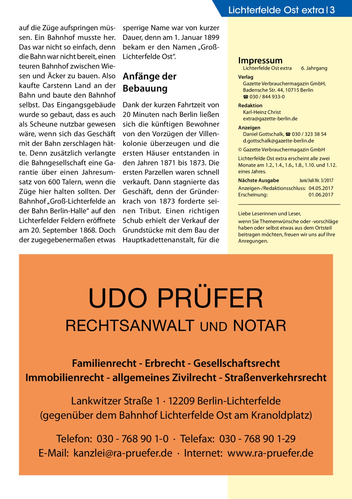 Lichterfelde Ost extra 3 auf die Züge aufspringen müssen. Ein Bahnhof musste her. Das war nicht so einfach, denn die Bahn war nicht bereit, einen teuren Bahnhof zwischen Wiesen und Äcker zu bauen. Also kaufte Carstenn Land an der Bahn und baute den Bahnhof selbst. Das Eingangsgebäude wurde so gebaut, dass es auch als Scheune nutzbar gewesen wäre, wenn sich das Geschäft mit der Bahn zerschlagen hätte. Denn zusätzlich verlangte die Bahngesellschaft eine Garantie über einen Jahresumsatz von 600 Talern, wenn die Züge hier halten sollten. Der Bahnhof „Groß-Lichterfelde an der Bahn Berlin-Halle“ auf den Lichterfelder Feldern eröffnete am 20. September 1868. Doch der zugegebenermaßen etwas  sperrige Name war von kurzer Dauer, denn am 1. Januar 1899 bekam er den Namen „GroßLichterfelde Ost“.  Impressum  Lichterfelde Ost extra	  Anfänge der Bebauung  6. Jahrgang  Verlag Gazette Verbrauchermagazin GmbH, Badensche Str. 44, 10715 Berlin ☎ 030 / 844 933-0  Dank der kurzen Fahrtzeit von 20 Minuten nach Berlin ließen sich die künftigen Bewohner von den Vorzügen der Villenkolonie überzeugen und die ersten Häuser entstanden in den Jahren 1871 bis 1873. Die ersten Parzellen waren schnell verkauft. Dann stagnierte das Geschäft, denn der Gründerkrach von 1873 forderte seinen Tribut. Einen richtigen Schub erhielt der Verkauf der Grundstücke mit dem Bau der Hauptkadettenanstalt, für die  Redaktion Karl-Heinz Christ extra@gazette-berlin.de Anzeigen Daniel Gottschalk, ☎ 030 / 323 38 54 d.gottschalk@gazette-berlin.de © Gazette Verbrauchermagazin GmbH Lichterfelde Ost extra erscheint alle zwei Monate am 1.2., 1.4., 1.6., 1.8., 1.10. und 1.12. eines Jahres. Nächste Ausgabe 	 Juni/Juli Nr. 3/2017 Anzeigen-/Redaktionsschluss:	04.05.2017 Erscheinung:	01.06.2017 Liebe Leserinnen und Leser, wenn Sie Themen­wünsche oder -vorschläge haben oder selbst etwas aus dem Ortsteil beitragen möchten, freuen wir uns auf Ihre Anregungen.  UDO PRÜFER RECHTSANWALT  UND  NOTAR  Familienrecht - Erbrecht - Gesellschaftsrecht Immobilienrecht - allgemeines Zivilrecht - Straßenverkehrsrecht Lankwitzer Straße 1 · 12209 Berlin-Lichterfelde (gegenüber dem Bahnhof Lichterfelde Ost am Kranoldplatz) Telefon: 030 - 768 90 1-0 · Telefax: 030 - 768 90 1-29 E-Mail: kanzlei@ra-pruefer.de · Internet: www.ra-pruefer.de