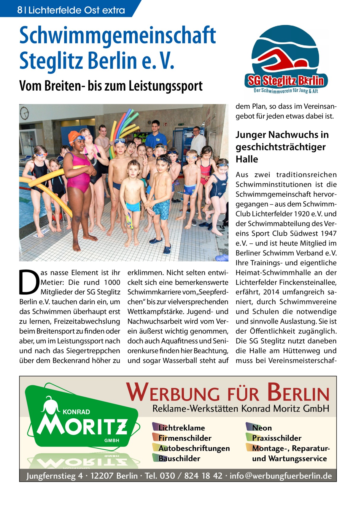 8 Lichterfelde Ost extra  Schwimmgemeinschaft Steglitz Berlin e. V. Vom Breiten- bis zum Leistungssport dem Plan, so dass im Vereinsangebot für jeden etwas dabei ist.  Junger Nachwuchs in geschichtsträchtiger Halle  D  as nasse Element ist ihr Metier: Die rund 1000 Mitglieder der SG Steglitz Berlin e. V. tauchen darin ein, um das Schwimmen überhaupt erst zu lernen, Freizeitabwechslung beim Breitensport zu finden oder aber, um im Leistungssport nach und nach das Siegertreppchen über dem Beckenrand höher zu  erklimmen. Nicht selten entwickelt sich eine bemerkenswerte Schwimmkarriere vom„Seepferdchen“ bis zur vielversprechenden Wettkampfstärke. Jugend- und Nachwuchsarbeit wird vom Verein äußerst wichtig genommen, doch auch Aquafitness und Seniorenkurse finden hier Beachtung, und sogar Wasserball steht auf  Aus zwei traditionsreichen Schwimminstitutionen ist die Schwimmgemeinschaft hervorgegangen – aus dem SchwimmClub Lichterfelder 1920 e. V. und der Schwimmabteilung des Vereins Sport Club Südwest 1947 e. V. – und ist heute Mitglied im Berliner Schwimm Verband e. V. Ihre Trainings- und eigentliche Heimat-Schwimmhalle an der Lichterfelder Finckensteinallee, erfährt, 2014 umfangreich saniert, durch Schwimmvereine und Schulen die notwendige und sinnvolle Auslastung. Sie ist der Öffentlichkeit zugänglich. Die SG Steglitz nutzt daneben die Halle am Hüttenweg und muss bei Vereinsmeisterschaf WERBUNG FÜR BERLIN Reklame-Werkstätten Konrad Moritz GmbH Lichtreklame Firmenschilder Autobeschriftungen Bauschilder  Neon Praxisschilder Montage-, Reparaturund Wartungsservice  Jungfernstieg 4 · 12207 Berlin · Tel. 030 / 824 18 42 · info@werbungfuerberlin.de