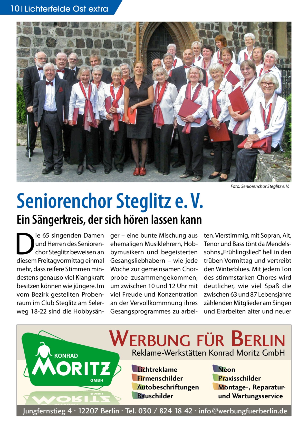 10 Lichterfelde Ost extra  Seniorenchor Steglitz e. V.  �  Foto: Seniorenchor Steglitz e. V.  Ein Sängerkreis, der sich hören lassen kann  D  ie 65 singenden Damen und Herren des Seniorenchor Steglitz beweisen an diesem Freitagvormittag einmal mehr, dass reifere Stimmen mindestens genauso viel Klangkraft besitzen können wie jüngere. Im vom Bezirk gestellten Probenraum im Club Steglitz am Selerweg 18-22 sind die Hobbysän ger – eine bunte Mischung aus ehemaligen Musiklehrern, Hobbymusikern und begeisterten Gesangsliebhabern – wie jede Woche zur gemeinsamen Chorprobe zusammengekommen, um zwischen 10 und 12 Uhr mit viel Freude und Konzentration an der Vervollkommnung ihres Gesangsprogrammes zu arbei ten. Vierstimmig, mit Sopran, Alt, Tenor und Bass tönt da Mendelssohns „Frühlingslied“ hell in den trüben Vormittag und vertreibt den Winterblues. Mit jedem Ton des stimmstarken Chores wird deutlicher, wie viel Spaß die zwischen 63 und 87 Lebensjahre zählenden Mitglieder am Singen und Erarbeiten alter und neuer  WERBUNG FÜR BERLIN Reklame-Werkstätten Konrad Moritz GmbH Lichtreklame Firmenschilder Autobeschriftungen Bauschilder  Neon Praxisschilder Montage-, Reparaturund Wartungsservice  Jungfernstieg 4 · 12207 Berlin · Tel. 030 / 824 18 42 · info@werbungfuerberlin.de