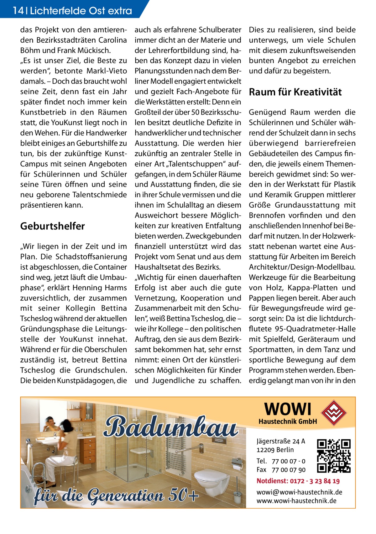 14 Lichterfelde Ost extra das Projekt von den amtierenden Bezirksstadträten Carolina Böhm und Frank Mückisch. „Es ist unser Ziel, die Beste zu werden“, betonte Markl-Vieto damals. – Doch das braucht wohl seine Zeit, denn fast ein Jahr später findet noch immer kein Kunstbetrieb in den Räumen statt, die YouKunst liegt noch in den Wehen. Für die Handwerker bleibt einiges an Geburtshilfe zu tun, bis der zukünftige KunstCampus mit seinen Angeboten für Schülerinnen und Schüler seine Türen öffnen und seine neu geborene Talentschmiede präsentieren kann.  Geburtshelfer „Wir liegen in der Zeit und im Plan. Die Schadstoffsanierung ist abgeschlossen, die Container sind weg, jetzt läuft die Umbauphase“, erklärt Henning Harms zuversichtlich, der zusammen mit seiner Kollegin Bettina Tscheslog während der aktuellen Gründungsphase die Leitungsstelle der YouKunst innehat. Während er für die Oberschulen zuständig ist, betreut Bettina Tscheslog die Grundschulen. Die beiden Kunstpädagogen, die  auch als erfahrene Schulberater immer dicht an der Materie und der Lehrerfortbildung sind, haben das Konzept dazu in vielen Planungsstunden nach dem Berliner Modell engagiert entwickelt und gezielt Fach-Angebote für die Werkstätten erstellt: Denn ein Großteil der über 50 Bezirksschulen besitzt deutliche Defizite in handwerklicher und technischer Ausstattung. Die werden hier zukünftig an zentraler Stelle in einer Art „Talentschuppen“ aufgefangen, in dem Schüler Räume und Ausstattung finden, die sie in ihrer Schule vermissen und die ihnen im Schulalltag an diesem Ausweichort bessere Möglichkeiten zur kreativen Entfaltung bieten werden. Zweckgebunden finanziell unterstützt wird das Projekt vom Senat und aus dem Haushaltsetat des Bezirks. „Wichtig für einen dauerhaften Erfolg ist aber auch die gute Vernetzung, Kooperation und Zusammenarbeit mit den Schulen“, weiß Bettina Tscheslog, die – wie ihr Kollege – den politischen Auftrag, den sie aus dem Bezirksamt bekommen hat, sehr ernst nimmt: einen Ort der künstlerischen Möglichkeiten für Kinder und Jugendliche zu schaffen.  Badumbau für die Generation 50+  Dies zu realisieren, sind beide unterwegs, um viele Schulen mit diesem zukunftsweisenden bunten Angebot zu erreichen und dafür zu begeistern.  Raum für Kreativität Genügend Raum werden die Schülerinnen und Schüler während der Schulzeit dann in sechs überwiegend barrierefreien Gebäudeteilen des Campus finden, die jeweils einem Themenbereich gewidmet sind: So werden in der Werkstatt für Plastik und Keramik Gruppen mittlerer Größe Grundausstattung mit Brennofen vorfinden und den anschließenden Innenhof bei Bedarf mit nutzen. In der Holzwerkstatt nebenan wartet eine Ausstattung für Arbeiten im Bereich Architektur/Design-Modellbau. Werkzeuge für die Bearbeitung von Holz, Kappa-Platten und Pappen liegen bereit. Aber auch für Bewegungsfreude wird gesorgt sein: Da ist die lichtdurchflutete 95-Quadratmeter-Halle mit Spielfeld, Geräteraum und Sportmatten, in dem Tanz und sportliche Bewegung auf dem Programm stehen werden. Ebenerdig gelangt man von ihr in den