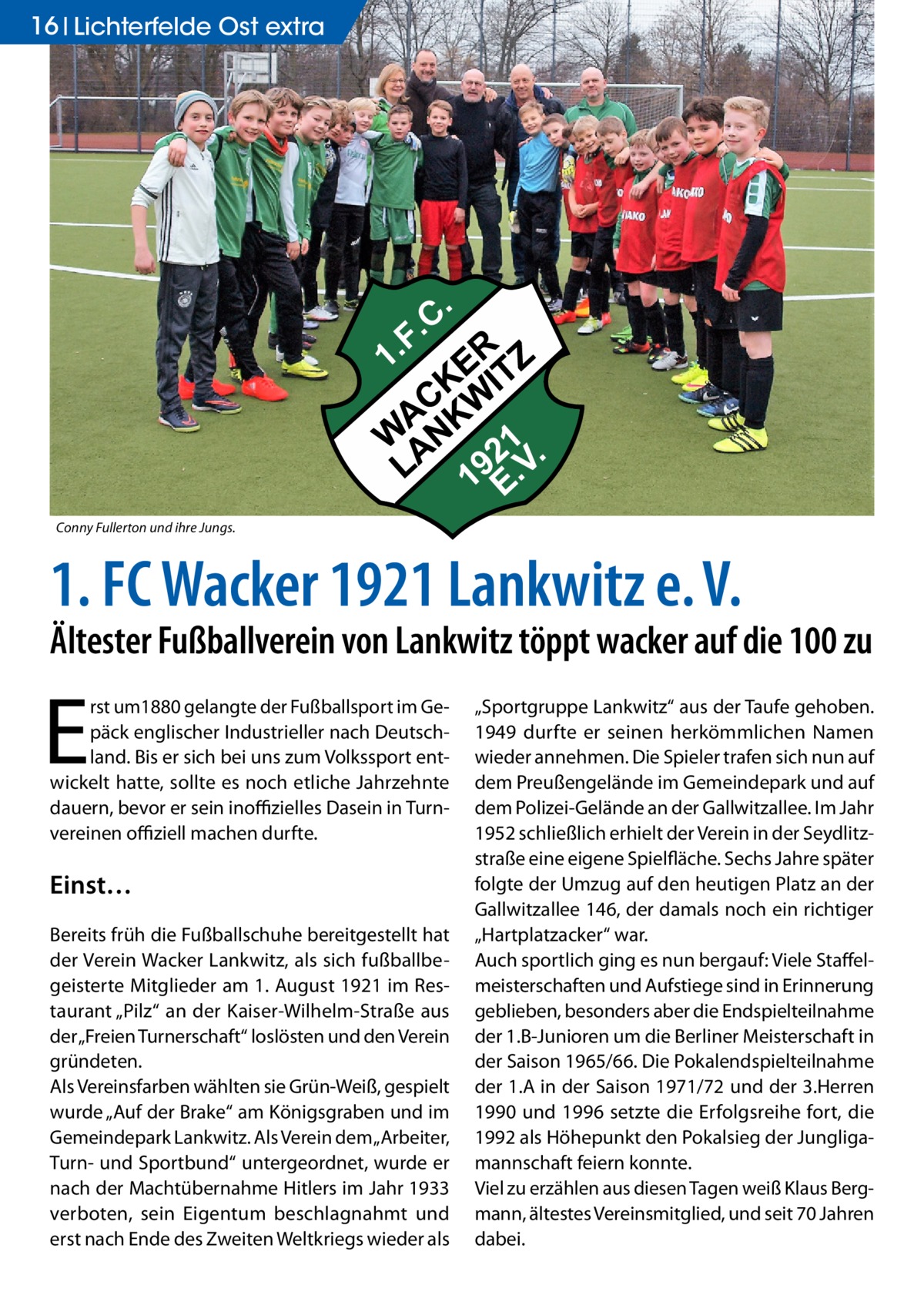 16 Lichterfelde Ost extra  Conny Fullerton und ihre Jungs.  1. FC Wacker 1921 Lankwitz e. V.  Ältester Fußballverein von Lankwitz töppt wacker auf die 100 zu  E  rst um1880 gelangte der Fußballsport im Gepäck englischer Industrieller nach Deutschland. Bis er sich bei uns zum Volkssport entwickelt hatte, sollte es noch etliche Jahrzehnte dauern, bevor er sein inoffizielles Dasein in Turnvereinen offiziell machen durfte.  Einst… Bereits früh die Fußballschuhe bereitgestellt hat der Verein Wacker Lankwitz, als sich fußballbegeisterte Mitglieder am 1. August 1921 im Restaurant „Pilz“ an der Kaiser-Wilhelm-Straße aus der „Freien Turnerschaft“ loslösten und den Verein gründeten. Als Vereinsfarben wählten sie Grün-Weiß, gespielt wurde „Auf der Brake“ am Königsgraben und im Gemeindepark Lankwitz. Als Verein dem „Arbeiter, Turn- und Sportbund“ untergeordnet, wurde er nach der Machtübernahme Hitlers im Jahr 1933 verboten, sein Eigentum beschlagnahmt und erst nach Ende des Zweiten Weltkriegs wieder als  „Sportgruppe Lankwitz“ aus der Taufe gehoben. 1949 durfte er seinen herkömmlichen Namen wieder annehmen. Die Spieler trafen sich nun auf dem Preußengelände im Gemeindepark und auf dem Polizei-Gelände an der Gallwitzallee. Im Jahr 1952 schließlich erhielt der Verein in der Seydlitzstraße eine eigene Spielfläche. Sechs Jahre später folgte der Umzug auf den heutigen Platz an der Gallwitzallee 146, der damals noch ein richtiger „Hartplatzacker“ war. Auch sportlich ging es nun bergauf: Viele Staffelmeisterschaften und Aufstiege sind in Erinnerung geblieben, besonders aber die Endspielteilnahme der 1.B-Junioren um die Berliner Meisterschaft in der Saison 1965/66. Die Pokalendspielteilnahme der 1.A in der Saison 1971/72 und der 3.Herren 1990 und 1996 setzte die Erfolgsreihe fort, die 1992 als Höhepunkt den Pokalsieg der Jungligamannschaft feiern konnte. Viel zu erzählen aus diesen Tagen weiß Klaus Bergmann, ältestes Vereinsmitglied, und seit 70 Jahren dabei.