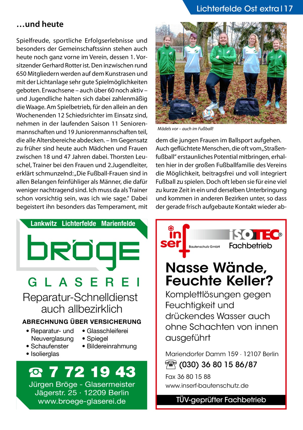 Lichterfelde Ost extra 17  …und heute Spielfreude, sportliche Erfolgserlebnisse und besonders der Gemeinschaftssinn stehen auch heute noch ganz vorne im Verein, dessen 1. Vorsitzender Gerhard Rotter ist. Den inzwischen rund 650 Mitgliedern werden auf dem Kunstrasen und mit der Lichtanlage sehr gute Spielmöglichkeiten geboten. Erwachsene – auch über 60 noch aktiv – und Jugendliche halten sich dabei zahlenmäßig die Waage. Am Spielbetrieb, für den allein an den Wochenenden 12 Schiedsrichter im Einsatz sind, nehmen in der laufenden Saison 11 Seniorenmannschaften und 19 Juniorenmannschaften teil, die alle Altersbereiche abdecken. – Im Gegensatz zu früher sind heute auch Mädchen und Frauen zwischen 18 und 47 Jahren dabei. Thorsten Leuschel, Trainer bei den Frauen und 2.Jugendleiter, erklärt schmunzelnd: „Die Fußball-Frauen sind in allen Belangen feinfühliger als Männer, die dafür weniger nachtragend sind. Ich muss da als Trainer schon vorsichtig sein, was ich wie sage.“ Dabei begeistert ihn besonders das Temperament, mit  Mädels vor – auch im Fußball!  dem die jungen Frauen im Ballsport aufgehen. Auch geflüchtete Menschen, die oft vom „Straßenfußball“ erstaunliches Potential mitbringen, erhalten hier in der großen Fußballfamilie des Vereins die Möglichkeit, beitragsfrei und voll integriert Fußball zu spielen. Doch oft leben sie für eine viel zu kurze Zeit in ein und derselben Unterbringung und kommen in anderen Bezirken unter, so dass der gerade frisch aufgebaute Kontakt wieder ab Lankwitz Lichterfelde Marienfelde Bautenschutz GmbH  G L A S E R E I Reparatur-Schnelldienst auch allbezirklich ABRECHNUNG ÜBER VERSICHERUNG • Reparatur- und • Glasschleiferei Neuverglasung • Spiegel • Bildereinrahmung • Schaufenster • Isolierglas  ☎ 7 72 19 43 Jürgen Bröge - Glasermeister Jägerstr. 25 · 12209 Berlin www.broege-glaserei.de  Fachbetrieb  Nasse Wände, Feuchte Keller? Komplettlösungen gegen Feuchtigkeit und drückendes Wasser auch ohne Schachten von innen ausgeführt Mariendorfer Damm 159 · 12107 Berlin  (030) 36 80 15 86/87 Fax 36 80 15 88 www.inserf-bautenschutz.de  TÜV-geprüfter Fachbetrieb