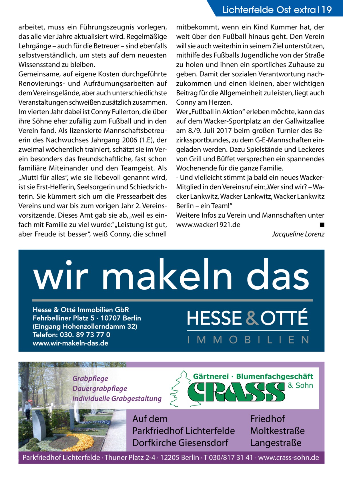 Lichterfelde Ost extra 19 arbeitet, muss ein Führungszeugnis vorlegen, das alle vier Jahre aktualisiert wird. Regelmäßige Lehrgänge – auch für die Betreuer – sind ebenfalls selbstverständlich, um stets auf dem neuesten Wissensstand zu bleiben. Gemeinsame, auf eigene Kosten durchgeführte Renovierungs- und Aufräumungsarbeiten auf dem Vereinsgelände, aber auch unterschiedlichste Veranstaltungen schweißen zusätzlich zusammen. Im vierten Jahr dabei ist Conny Fullerton, die über ihre Söhne eher zufällig zum Fußball und in den Verein fand. Als lizensierte Mannschaftsbetreuerin des Nachwuchses Jahrgang 2006 (1.E), der zweimal wöchentlich trainiert, schätzt sie im Verein besonders das freundschaftliche, fast schon familiäre Miteinander und den Teamgeist. Als „Mutti für alles“, wie sie liebevoll genannt wird, ist sie Erst-Helferin, Seelsorgerin und Schiedsrichterin. Sie kümmert sich um die Pressearbeit des Vereins und war bis zum vorigen Jahr 2. Vereinsvorsitzende. Dieses Amt gab sie ab, „weil es einfach mit Familie zu viel wurde.“ „Leistung ist gut, aber Freude ist besser“, weiß Conny, die schnell  Grabpflege Dauergrabpflege Individuelle Grabgestaltung  mitbekommt, wenn ein Kind Kummer hat, der weit über den Fußball hinaus geht. Den Verein will sie auch weiterhin in seinem Ziel unterstützen, mithilfe des Fußballs Jugendliche von der Straße zu holen und ihnen ein sportliches Zuhause zu geben. Damit der sozialen Verantwortung nachzukommen und einen kleinen, aber wichtigen Beitrag für die Allgemeinheit zu leisten, liegt auch Conny am Herzen. Wer „Fußball in Aktion“ erleben möchte, kann das auf dem Wacker-Sportplatz an der Gallwitzallee am 8./9. Juli 2017 beim großen Turnier des Bezirkssportbundes, zu dem G-E-Mannschaften eingeladen werden. Dazu Spielstände und Leckeres von Grill und Büffet versprechen ein spannendes Wochenende für die ganze Familie. - Und vielleicht stimmt ja bald ein neues WackerMitglied in den Vereinsruf ein: „Wer sind wir? – Wacker Lankwitz, Wacker Lankwitz, Wacker Lankwitz Berlin – ein Team!“ Weitere Infos zu Verein und Mannschaften unter www.­wacker1921.de � ◾ � Jacqueline Lorenz  Gärtnerei · Blumenfachgeschäft & Sohn  Auf dem Parkfriedhof Lichterfelde Dorfkirche Giesensdorf  Friedhof Moltkestraße Langestraße  Parkfriedhof Lichterfelde · Thuner Platz 2-4 · 12205 Berlin · T 030/817 31 41 · www.crass-sohn.de