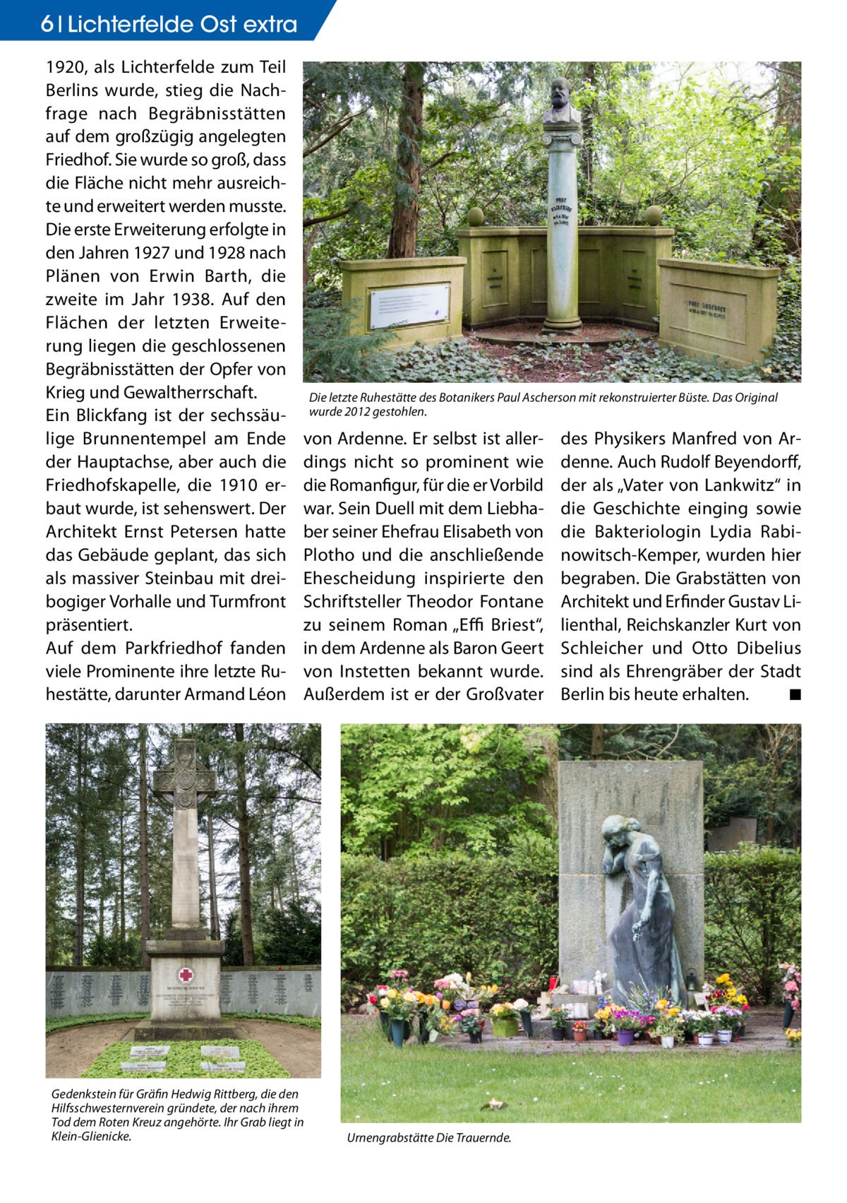 6 Lichterfelde Ost extra 1920, als Lichterfelde zum Teil Berlins wurde, stieg die Nachfrage nach Begräbnisstätten auf dem großzügig angelegten Friedhof. Sie wurde so groß, dass die Fläche nicht mehr ausreichte und erweitert werden musste. Die erste Erweiterung erfolgte in den Jahren 1927 und 1928 nach Plänen von Erwin Barth, die zweite im Jahr 1938. Auf den Flächen der letzten Erweiterung liegen die geschlossenen Begräbnisstätten der Opfer von Krieg und Gewaltherrschaft. Ein Blickfang ist der sechssäulige Brunnentempel am Ende der Hauptachse, aber auch die Friedhofskapelle, die 1910 erbaut wurde, ist sehenswert. Der Architekt Ernst Petersen hatte das Gebäude geplant, das sich als massiver Steinbau mit dreibogiger Vorhalle und Turmfront präsentiert. Auf dem Parkfriedhof fanden viele Prominente ihre letzte Ruhestätte, darunter Armand Léon  Die letzte Ruhestätte des Botanikers Paul Ascherson mit rekonstruierter Büste. Das Original wurde 2012 gestohlen.  von Ardenne. Er selbst ist allerdings nicht so prominent wie die Romanfigur, für die er Vorbild war. Sein Duell mit dem Liebhaber seiner Ehefrau Elisabeth von Plotho und die anschließende Ehescheidung inspirierte den Schriftsteller Theodor Fontane zu seinem Roman „Effi Briest“, in dem Ardenne als Baron Geert von Instetten bekannt wurde. Außerdem ist er der Großvater  Gedenkstein für Gräfin Hedwig Rittberg, die den Hilfsschwesternverein gründete, der nach ihrem Tod dem Roten Kreuz angehörte. Ihr Grab liegt in Klein-Glienicke.  Urnengrabstätte Die Trauernde.  des Physikers Manfred von Ardenne. Auch Rudolf Beyendorff, der als „Vater von Lankwitz“ in die Geschichte einging sowie die Bakteriologin Lydia Rabinowitsch-Kemper, wurden hier begraben. Die Grabstätten von Architekt und Erfinder Gustav Lilienthal, Reichskanzler Kurt von Schleicher und Otto Dibelius sind als Ehrengräber der Stadt Berlin bis heute erhalten. � ◾