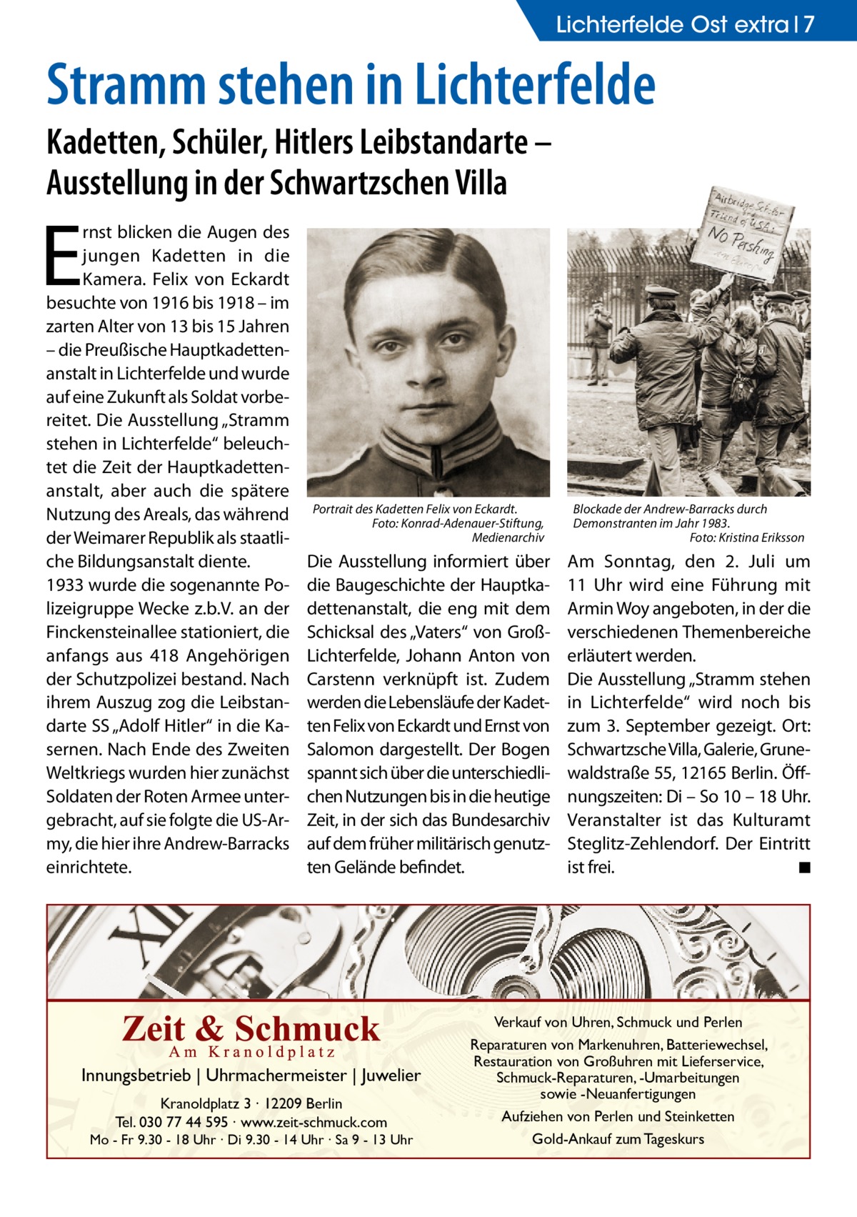 Lichterfelde Ost extra 7  Stramm stehen in Lichterfelde Kadetten, Schüler, Hitlers Leibstandarte – Ausstellung in der Schwartzschen Villa  E  rnst blicken die Augen des jungen Kadetten in die Kamera. Felix von Eckardt besuchte von 1916 bis 1918 – im zarten Alter von 13 bis 15 Jahren – die Preußische Hauptkadettenanstalt in Lichterfelde und wurde auf eine Zukunft als Soldat vorbereitet. Die Ausstellung „Stramm stehen in Lichterfelde“ beleuchtet die Zeit der Hauptkadettenanstalt, aber auch die spätere Nutzung des Areals, das während der Weimarer Republik als staatliche Bildungsanstalt diente. 1933 wurde die sogenannte Polizeigruppe Wecke z.b.V. an der Finckensteinallee stationiert, die anfangs aus 418 Angehörigen der Schutzpolizei bestand. Nach ihrem Auszug zog die Leibstandarte SS „Adolf Hitler“ in die Kasernen. Nach Ende des Zweiten Weltkriegs wurden hier zunächst Soldaten der Roten Armee untergebracht, auf sie folgte die US-Army, die hier ihre Andrew-Barracks einrichtete.  Portrait des Kadetten Felix von Eckardt. Foto: Konrad-Adenauer-Stiftung, Medienarchiv  Blockade der Andrew-Barracks durch Demonstranten im Jahr 1983. Foto: Kristina Eriksson  Die Ausstellung informiert über die Baugeschichte der Hauptkadettenanstalt, die eng mit dem Schicksal des „Vaters“ von GroßLichterfelde, Johann Anton von Carstenn verknüpft ist. Zudem werden die Lebensläufe der Kadetten Felix von Eckardt und Ernst von Salomon dargestellt. Der Bogen spannt sich über die unterschiedlichen Nutzungen bis in die heutige Zeit, in der sich das Bundesarchiv auf dem früher militärisch genutzten Gelände befindet.  Am Sonntag, den 2.  Juli um 11  Uhr wird eine Führung mit Armin Woy angeboten, in der die verschiedenen Themenbereiche erläutert werden. Die Ausstellung „Stramm stehen in Lichterfelde“ wird noch bis zum 3.  September gezeigt. Ort: Schwartzsche Villa, Galerie, Grunewaldstraße 55, 12165 Berlin. Öffnungszeiten: Di – So 10 – 18 Uhr. Veranstalter ist das Kulturamt Steglitz-Zehlendorf. Der Eintritt ist frei. ◾  Innungsbetrieb | Uhrmachermeister | Juwelier Kranoldplatz 3 ∙ 12209 Berlin Tel. 030 77 44 595 ∙ www.zeit-schmuck.com  Mo - Fr 9.30 - 18 Uhr ∙ Di 9.30 - 14 Uhr ∙ Sa 9 - 13 Uhr  Verkauf von Uhren, Schmuck und Perlen Reparaturen von Markenuhren, Batteriewechsel, Restauration von Großuhren mit Lieferservice, Schmuck-Reparaturen, -Umarbeitungen sowie -Neuanfertigungen Aufziehen von Perlen und Steinketten Gold-Ankauf zum Tageskurs