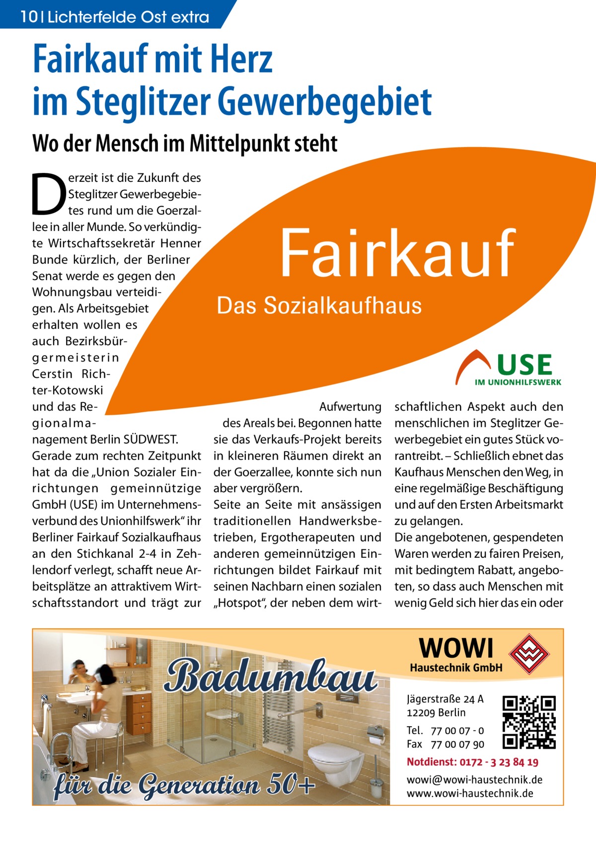 10 Lichterfelde Ost extra  Fairkauf mit Herz im Steglitzer Gewerbegebiet Wo der Mensch im Mittelpunkt steht  D  erzeit ist die Zukunft des Steglitzer Gewerbegebietes rund um die Goerzallee in aller Munde. So verkündigte Wirtschaftssekretär Henner Bunde kürzlich, der Berliner Senat werde es gegen den Wohnungsbau verteidigen. Als Arbeitsgebiet erhalten wollen es auch Bezirksbürgermeisterin Cerstin Richter-Kotowski und das Regionalmanagement Berlin SÜDWEST. Gerade zum rechten Zeitpunkt hat da die „Union Sozialer Einrichtungen gemeinnützige GmbH (USE) im Unternehmensverbund des Unionhilfswerk“ ihr Berliner Fairkauf Sozialkaufhaus an den Stichkanal 2-4 in Zehlendorf verlegt, schafft neue Arbeitsplätze an attraktivem Wirtschaftsstandort und trägt zur  Aufwertung des Areals bei. Begonnen hatte sie das Verkaufs-Projekt bereits in kleineren Räumen direkt an der Goerzallee, konnte sich nun aber vergrößern. Seite an Seite mit ansässigen traditionellen Handwerksbetrieben, Ergotherapeuten und anderen gemeinnützigen Einrichtungen bildet Fairkauf mit seinen Nachbarn einen sozialen „Hotspot“, der neben dem wirt Badumbau für die Generation 50+  schaftlichen Aspekt auch den menschlichen im Steglitzer Gewerbegebiet ein gutes Stück vorantreibt. – Schließlich ebnet das Kaufhaus Menschen den Weg, in eine regelmäßige Beschäftigung und auf den Ersten Arbeitsmarkt zu gelangen. Die angebotenen, gespendeten Waren werden zu fairen Preisen, mit bedingtem Rabatt, angeboten, so dass auch Menschen mit wenig Geld sich hier das ein oder