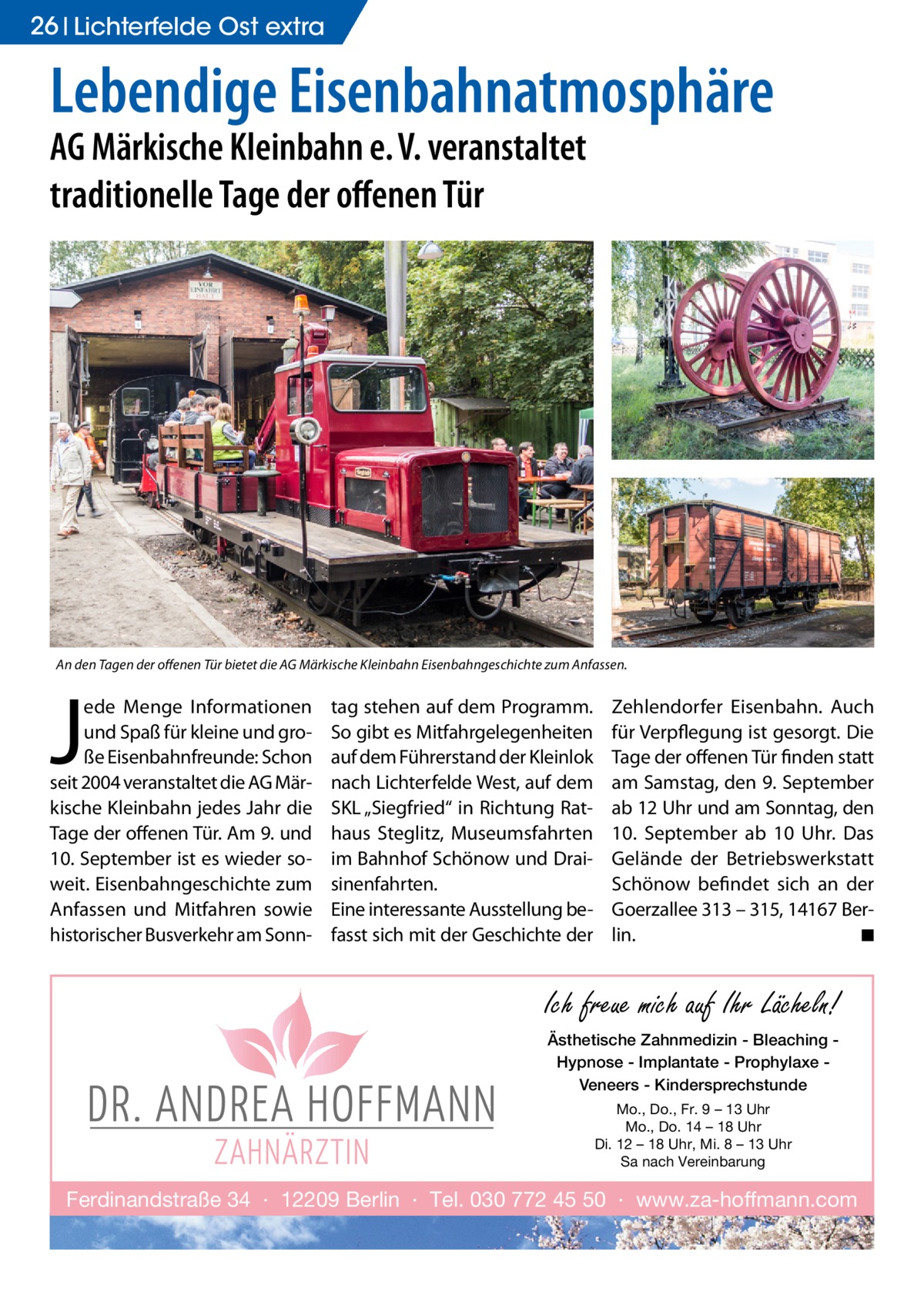 26 Lichterfelde Gesundheit Ost extra  Lebendige Eisenbahnatmosphäre AG Märkische Kleinbahn e. V. veranstaltet traditionelle Tage der offenen Tür  An den Tagen der offenen Tür bietet die AG Märkische Kleinbahn Eisenbahngeschichte zum Anfassen.  J  ede Menge Informationen und Spaß für kleine und große Eisenbahnfreunde: Schon seit 2004 veranstaltet die AG Märkische Kleinbahn jedes Jahr die Tage der offenen Tür. Am 9. und 10. September ist es wieder soweit. Eisenbahngeschichte zum Anfassen und Mitfahren sowie historischer Busverkehr am Sonn tag stehen auf dem Programm. So gibt es Mitfahrgelegenheiten auf dem Führerstand der Kleinlok nach Lichterfelde West, auf dem SKL „Siegfried“ in Richtung Rathaus Steglitz, Museumsfahrten im Bahnhof Schönow und Draisinenfahrten. Eine interessante Ausstellung befasst sich mit der Geschichte der  Zehlendorfer Eisenbahn. Auch für Verpflegung ist gesorgt. Die Tage der offenen Tür finden statt am Samstag, den 9. September ab 12 Uhr und am Sonntag, den 10.  September ab 10  Uhr. Das Gelände der Betriebswerkstatt Schönow befindet sich an der Goerzallee 313 – 315, 14167 Berlin. � ◾  Ich freue mich auf Ihr Lächeln! Ästhetische Zahnmedizin - Bleaching Hypnose - Implantate - Prophylaxe Veneers - Kindersprechstunde Mo., Do., Fr. 9 – 13 Uhr Mo., Do. 14 – 18 Uhr Di. 12 – 18 Uhr, Mi. 8 – 13 Uhr Sa nach Vereinbarung  Ferdinandstraße 34 · 12209 Berlin · Tel. 030 772 45 50 · www.za-hoffmann.com