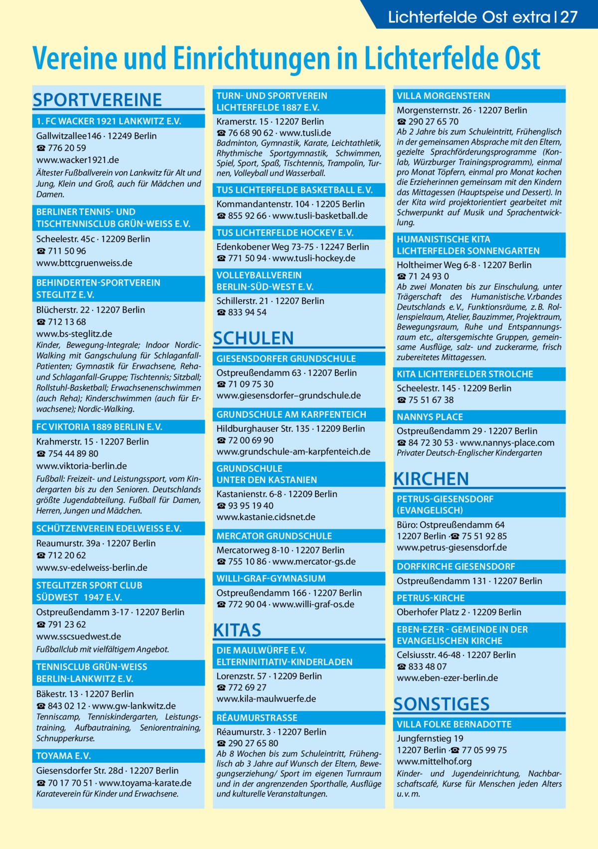 Lichterfelde Ost extra 27  Vereine und Einrichtungen in Lichterfelde Ost SPORTVEREINE 	 1. FC WACKER 1921 LANKWITZ E.V.� Gallwitzallee146 · 12249 Berlin ☎ 776 20 59 www.wacker1921.de Ältester Fußballverein von Lankwitz für Alt und Jung, Klein und Groß, auch für Mädchen und Damen.  	 BERLINER TENNIS- UND � 	 TISCHTENNISCLUB GRÜN-WEISS E. V.� Scheelestr. 45c · 12209 Berlin ☎ 711 50 96 www.bttcgruenweiss.de 	 BEHINDERTEN-SPORTVEREIN � 	 STEGLITZ E. V.� Blücherstr. 22 · 12207 Berlin ☎ 712 13 68 www.bs-steglitz.de  Kinder, Bewegung-Integrale; Indoor NordicWalking mit Gangschulung für SchlaganfallPatienten; Gymnastik für Erwachsene, Rehaund Schlaganfall-Gruppe; Tischtennis; Sitzball; Rollstuhl-Basketball; Erwachsenenschwimmen (auch Reha); Kinderschwimmen (auch für Erwachsene); Nordic-Walking.  	 FC VIKTORIA 1889 BERLIN E. V.� Krahmerstr. 15 · 12207 Berlin ☎ 754 44 89 80 www.viktoria-berlin.de Fußball: Freizeit- und Leistungssport, vom Kindergarten bis zu den Senioren. Deutschlands größte Jugendabteilung. Fußball für Damen, Herren, Jungen und Mädchen.  	 SCHÜTZENVEREIN EDELWEISS E. V.� Reaumurstr. 39a · 12207 Berlin ☎ 712 20 62 www.sv-edelweiss-berlin.de 	 STEGLITZER SPORT CLUB � 	 SÜDWEST	 1947 E. V.� Ostpreußendamm 3-17 · 12207 Berlin ☎ 791 23 62 www.sscsuedwest.de Fußballclub mit vielfältigem Angebot.  	 TENNISCLUB GRÜN-WEISS � 	 BERLIN-LANKWITZ E. V.� Bäkestr. 13 · 12207 Berlin ☎ 843 02 12 · www.gw-lankwitz.de  Tenniscamp, Tenniskindergarten, Leistungstraining, Aufbautraining, Seniorentraining, Schnupperkurse.  	 TOYAMA E. V.� Giesensdorfer Str. 28d · 12207 Berlin ☎ 70 17 70 51 · www.toyama-karate.de Karateverein für Kinder und Erwachsene.  	 TURN- UND SPORTVEREIN � 	 LICHTERFELDE 1887 E. V.� Kramerstr. 15 · 12207 Berlin ☎ 76 68 90 62 · www.tusli.de  Badminton, Gymnastik, Karate, Leichtathletik, Rhythmische Sportgymnastik, Schwimmen, Spiel, Sport, Spaß, Tischtennis, Trampolin, Turnen, Volleyball und Wasserball.  	 TUS LICHTERFELDE BASKETBALL E. V.� Kommandantenstr. 104 · 12205 Berlin ☎ 855 92 66 · www.tusli-basketball.de 	 TUS LICHTERFELDE HOCKEY E. V.� Edenkobener Weg 73-75 · 12247 Berlin ☎ 771 50 94 · www.tusli-hockey.de 	 VOLLEYBALLVEREIN � 	 BERLIN-SÜD-WEST E. V.� Schillerstr. 21 · 12207 Berlin ☎ 833 94 54  SCHULEN 	 GIESENSDORFER GRUNDSCHULE� Ostpreußendamm 63 · 12207 Berlin ☎ 71 09 75 30 www.giesensdorfer–grundschule.de 	 GRUNDSCHULE AM KARPFENTEICH� Hildburghauser Str. 135 · 12209 Berlin ☎ 72 00 69 90 www.grundschule-am-karpfenteich.de 	 GRUNDSCHULE � 	 UNTER DEN KASTANIEN� Kastanienstr. 6-8 · 12209 Berlin ☎ 93 95 19 40 www.kastanie.cidsnet.de 	 MERCATOR GRUNDSCHULE� Mercatorweg 8-10 · 12207 Berlin ☎ 755 10 86 · www.mercator-gs.de 	WILLI-GRAF-GYMNASIUM� Ostpreußendamm 166 · 12207 Berlin ☎ 772 90 04 · www.willi-graf-os.de  KITAS 	 DIE MAULWÜRFE E. V.� 	ELTERNINITIATIV-KINDERLADEN� Lorenzstr. 57 · 12209 Berlin ☎ 772 69 27 www.kila-maulwuerfe.de 	RÉAUMURSTRASSE � Réaumurstr. 3 · 12207 Berlin ☎ 290 27 65 80  Ab 8 Wochen bis zum Schuleintritt, Frühenglisch ab 3  Jahre auf Wunsch der Eltern, Bewegungserziehung/ Sport im eigenen Turnraum und in der angrenzenden Sporthalle, Ausflüge und kulturelle Veranstaltungen.  	 VILLA MORGENSTERN� Morgensternstr. 26 · 12207 Berlin ☎ 290 27 65 70  Ab 2  Jahre bis zum Schuleintritt, Frühenglisch in der gemeinsamen Absprache mit den Eltern, gezielte Sprachförderungsprogramme (Konlab, Würzburger Trainingsprogramm), einmal pro Monat Töpfern, einmal pro Monat kochen die Erzieherinnen gemeinsam mit den Kindern das Mittagessen (Hauptspeise und Dessert). In der Kita wird projektorientiert gearbeitet mit Schwerpunkt auf Musik und Sprachentwicklung.  	 HUMANISTISCHE KITA � 	 LICHTERFELDER SONNENGARTEN� Holtheimer Weg 6-8 · 12207 Berlin ☎ 71 24 93 0  Ab zwei Monaten bis zur Einschulung, unter Trägerschaft des Humanistische.  V.rbandes Deutschlands e. V., Funktionsräume, z. B. Rollenspielraum, Atelier, Bauzimmer, Projektraum, Bewegungsraum, Ruhe und Entspannungsraum etc., altersgemischte Gruppen, gemeinsame Ausflüge, salz- und zuckerarme, frisch zubereitetes Mittagessen.  	 KITA LICHTERFELDER STROLCHE� Scheelestr. 145 · 12209 Berlin ☎ 75 51 67 38 	 NANNYS PLACE� Ostpreußendamm 29 · 12207 Berlin ☎ 84 72 30 53 · www.nannys-place.com Privater Deutsch-Englischer Kindergarten  KIRCHEN 	 PETRUS-GIESENSDORF � 	(EVANGELISCH)� Büro: Ostpreußendamm 64 12207 Berlin ·☎ 75 51 92 85 www.petrus-giesensdorf.de 	 DORFKIRCHE GIESENSDORF� Ostpreußendamm 131 · 12207 Berlin 	PETRUS-KIRCHE� Oberhofer Platz 2 · 12209 Berlin 	 EBEN-EZER - GEMEINDE IN DER � 	 EVANGELISCHEN KIRCHE� Celsiusstr. 46-48 · 12207 Berlin ☎ 833 48 07 www.eben-ezer-berlin.de  SONSTIGES 	 VILLA FOLKE BERNADOTTE � Jungfernstieg 19 12207 Berlin ·☎ 77 05 99 75 www.mittelhof.org Kinder- und Jugendeinrichtung, Nachbarschaftscafé, Kurse für Menschen jeden Alters u. v. m.