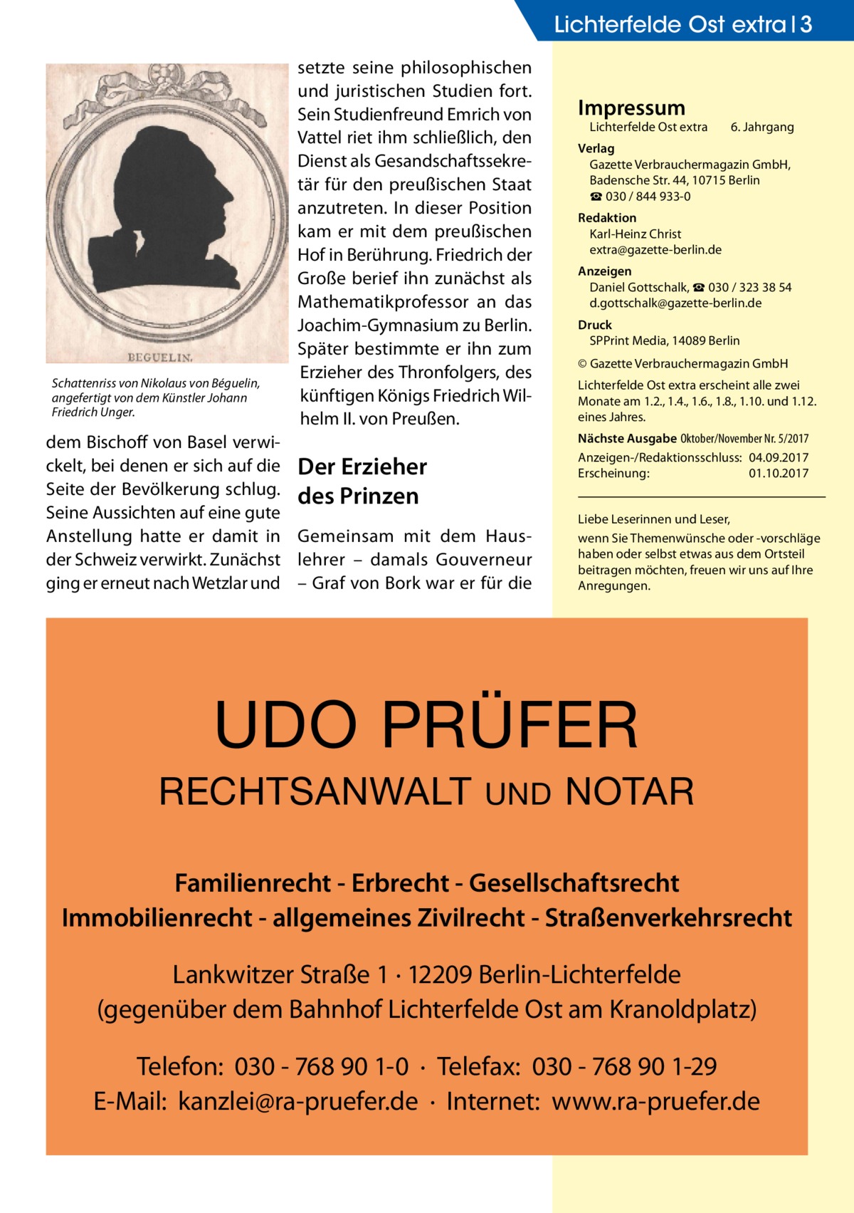 Lichterfelde Ost extra 3  Schattenriss von Nikolaus von Béguelin, angefertigt von dem Künstler Johann Friedrich Unger.  setzte seine philosophischen und juristischen Studien fort. Sein Studienfreund Emrich von Vattel riet ihm schließlich, den Dienst als Gesandschaftssekretär für den preußischen Staat anzutreten. In dieser Position kam er mit dem preußischen Hof in Berührung. Friedrich der Große berief ihn zunächst als Mathematikprofessor an das Joachim-Gymnasium zu Berlin. Später bestimmte er ihn zum Erzieher des Thronfolgers, des künftigen Königs Friedrich Wilhelm II. von Preußen.  dem Bischoff von Basel verwickelt, bei denen er sich auf die Der Erzieher Seite der Bevölkerung schlug. des Prinzen Seine Aussichten auf eine gute Anstellung hatte er damit in Gemeinsam mit dem Hausder Schweiz verwirkt. Zunächst lehrer – damals Gouverneur ging er erneut nach Wetzlar und – Graf von Bork war er für die  Impressum  Lichterfelde Ost extra	  6. Jahrgang  Verlag Gazette Verbrauchermagazin GmbH, Badensche Str. 44, 10715 Berlin ☎ 030 / 844 933-0 Redaktion Karl-Heinz Christ extra@gazette-berlin.de Anzeigen Daniel Gottschalk, ☎ 030 / 323 38 54 d.gottschalk@gazette-berlin.de Druck SPPrint Media, 14089 Berlin © Gazette Verbrauchermagazin GmbH Lichterfelde Ost extra erscheint alle zwei Monate am 1.2., 1.4., 1.6., 1.8., 1.10. und 1.12. eines Jahres. Nächste Ausgabe 	Oktober/November Nr. 5/2017 Anzeigen-/Redaktionsschluss:	04.09.2017 Erscheinung:	01.10.2017 Liebe Leserinnen und Leser, wenn Sie Themen­wünsche oder -vorschläge haben oder selbst etwas aus dem Ortsteil beitragen möchten, freuen wir uns auf Ihre Anregungen.  UDO PRÜFER RECHTSANWALT  UND  NOTAR  Familienrecht - Erbrecht - Gesellschaftsrecht Immobilienrecht - allgemeines Zivilrecht - Straßenverkehrsrecht Lankwitzer Straße 1 · 12209 Berlin-Lichterfelde (gegenüber dem Bahnhof Lichterfelde Ost am Kranoldplatz) Telefon: 030 - 768 90 1-0 · Telefax: 030 - 768 90 1-29 E-Mail: kanzlei@ra-pruefer.de · Internet: www.ra-pruefer.de